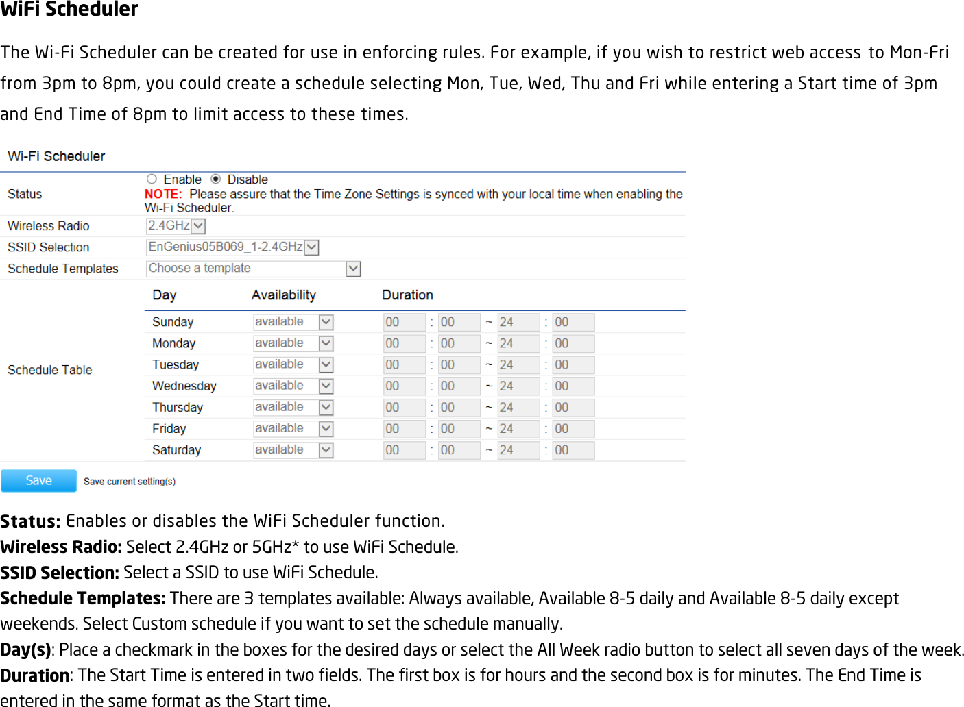 WiFi Scheduler The Wi-Fi Scheduler can be created for use in enforcing rules. For example, if you wish to restrict web access  to Mon-Fri from 3pm to 8pm, you could create a schedule selecting Mon, Tue, Wed, Thu and Fri while entering a Start time of 3pm and End Time of 8pm to limit access to these times.  Status: Enables or disables the WiFi Scheduler function. Wireless Radio: Select 2.4GHz or 5GHz* to use WiFi Schedule. SSID Selection: Select a SSID to use WiFi Schedule. Schedule Templates: There are 3 templates available: Always available, Available 8-5 daily and Available 8-5 daily except weekends. Select Custom schedule if you want to set the schedule manually. Day(s): Place a checkmark in the boxes for the desired days or select the All Week radio button to select all seven days of the week. Duration: The Start Time is entered in two fields. The first box is for hours and the second box is for minutes. The End Time is entered in the same format as the Start time. 