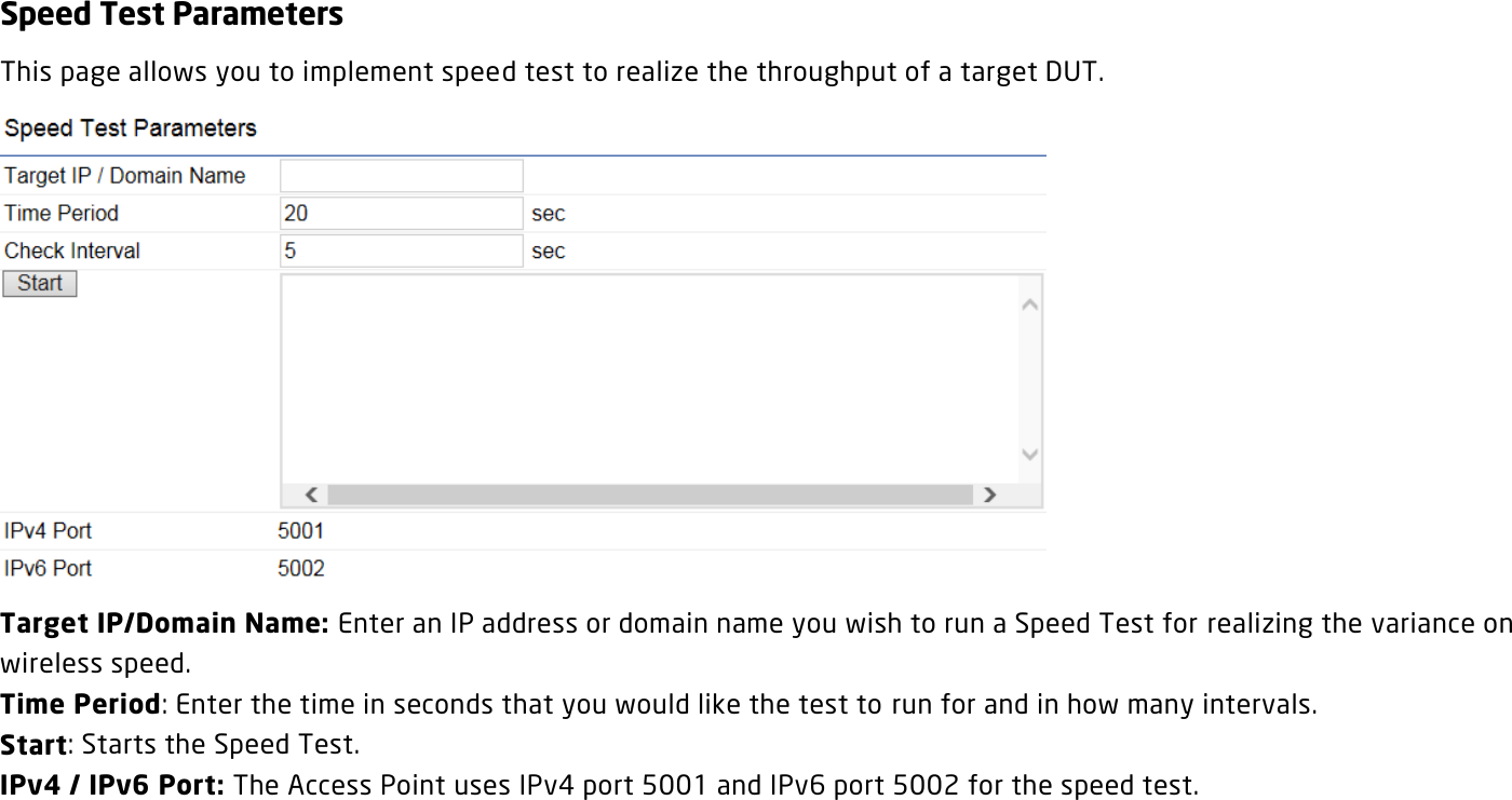 Speed Test Parameters This page allows you to implement speed test to realize the throughput of a target DUT.  Target IP/Domain Name: Enter an IP address or domain name you wish to run a Speed Test for realizing the variance on wireless speed. Time Period: Enter the time in seconds that you would like the test to run for and in how many intervals. Start: Starts the Speed Test. IPv4 / IPv6 Port: The Access Point uses IPv4 port 5001 and IPv6 port 5002 for the speed test.  