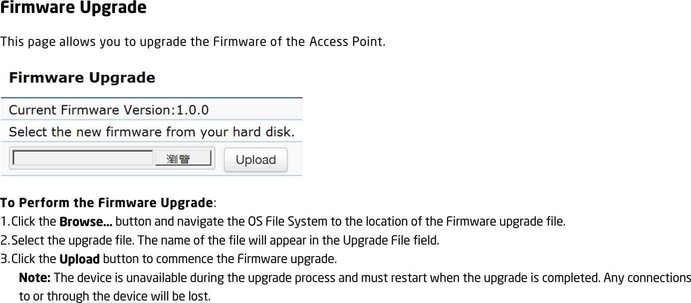 Firmware Upgrade This page allows you to upgrade the Firmware of the Access Point.  To Perform the Firmware Upgrade: 1. Click the Browse… button and navigate the OS File System to the location of the Firmware upgrade file. 2. Select the upgrade file. The name of the file will appear in the Upgrade File field. 3. Click the Upload button to commence the Firmware upgrade. Note: The device is unavailable during the upgrade process and must restart when the upgrade is completed. Any connections to or through the device will be lost.   
