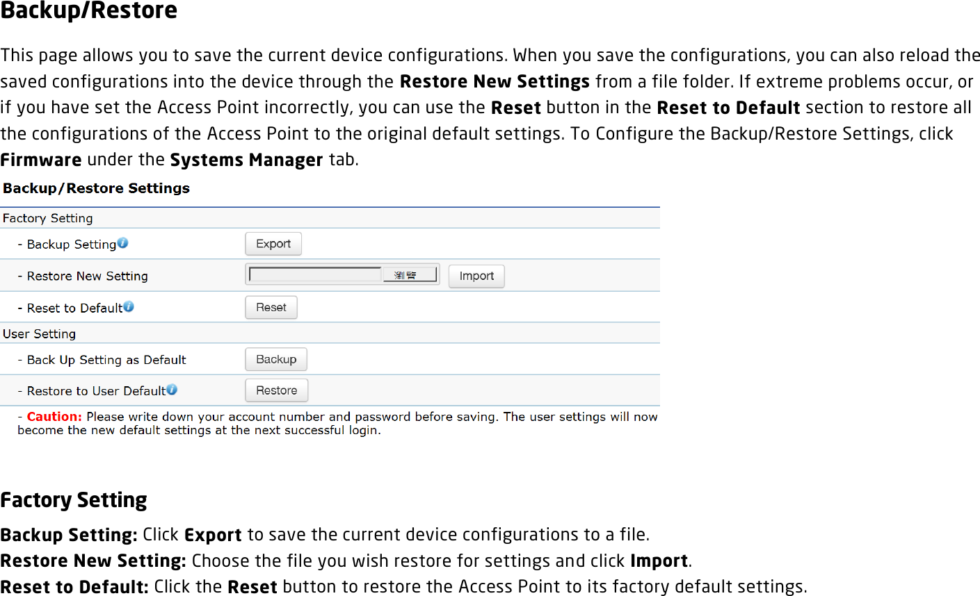 Backup/Restore This page allows you to save the current device configurations. When you save the configurations, you can also reload the saved configurations into the device through the Restore New Settings from a file folder. If extreme problems occur, or if you have set the Access Point incorrectly, you can use the Reset button in the Reset to Default section to restore all the configurations of the Access Point to the original default settings. To Configure the Backup/Restore Settings, click Firmware under the Systems Manager tab.   Factory Setting Backup Setting: Click Export to save the current device configurations to a file. Restore New Setting: Choose the file you wish restore for settings and click Import. Reset to Default: Click the Reset button to restore the Access Point to its factory default settings.  