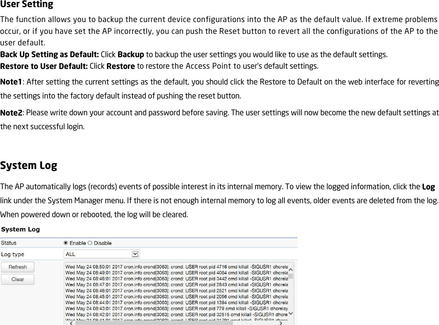 User Setting The function allows you to backup the current device configurations into the AP as the default value. If extreme problems occur, or if you have set the AP incorrectly, you can push the Reset button to revert all the configurations of the AP to the user default. Back Up Setting as Default: Click Backup to backup the user settings you would like to use as the default settings. Restore to User Default: Click Restore to restore the Access Point to user’s default settings. Note1: After setting the current settings as the default, you should click the Restore to Default on the web interface for reverting the settings into the factory default instead of pushing the reset button. Note2: Please write down your account and password before saving. The user settings will now become the new default settings at the next successful login.  System Log The AP automatically logs (records) events of possible interest in its internal memory. To view the logged information, click the Log link under the System Manager menu. If there is not enough internal memory to log all events, older events are deleted from the log. When powered down or rebooted, the log will be cleared.    