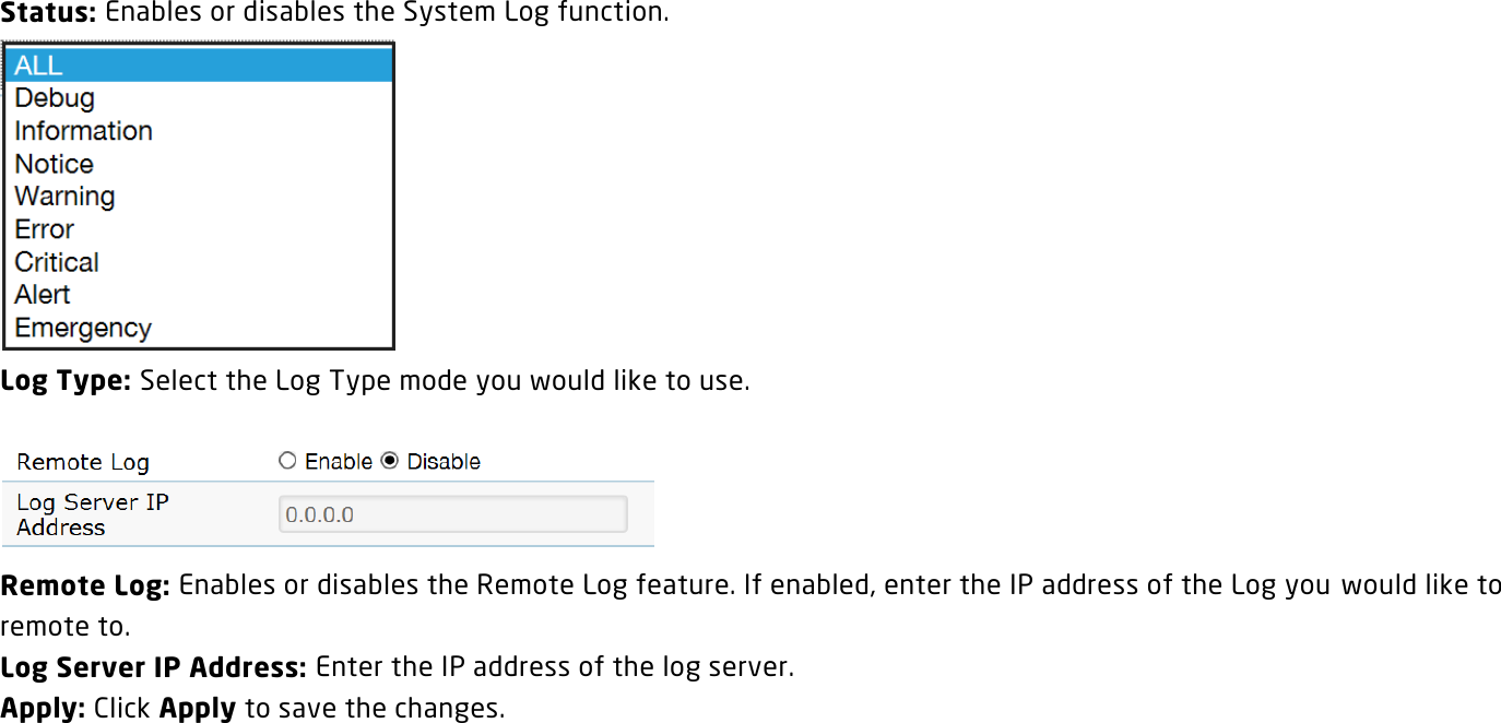 Status: Enables or disables the System Log function.  Log Type: Select the Log Type mode you would like to use.   Remote Log: Enables or disables the Remote Log feature. If enabled, enter the IP address of the Log you would like to remote to. Log Server IP Address: Enter the IP address of the log server. Apply: Click Apply to save the changes.   