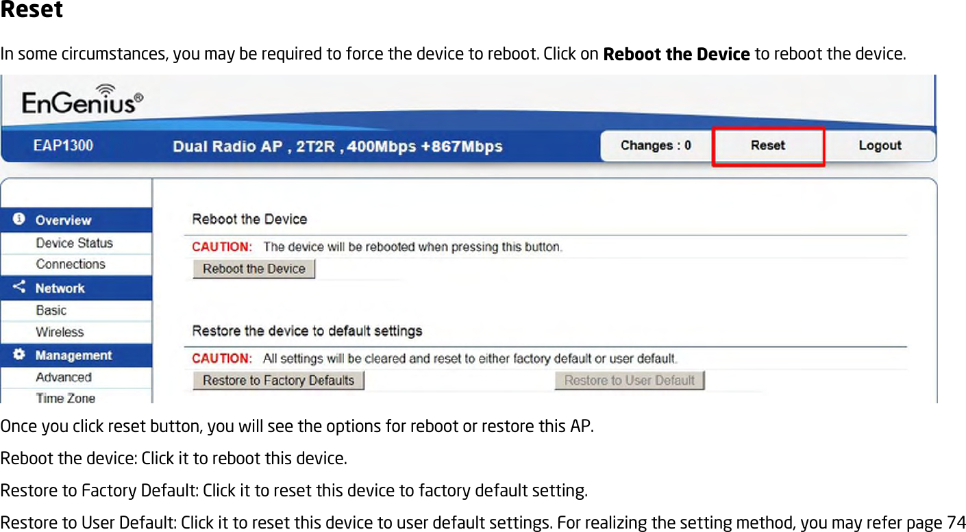 Reset In some circumstances, you may be required to force the device to reboot. Click on Reboot the Device to reboot the device.  Once you click reset button, you will see the options for reboot or restore this AP. Reboot the device: Click it to reboot this device. Restore to Factory Default: Click it to reset this device to factory default setting.   Restore to User Default: Click it to reset this device to user default settings. For realizing the setting method, you may refer page 74   