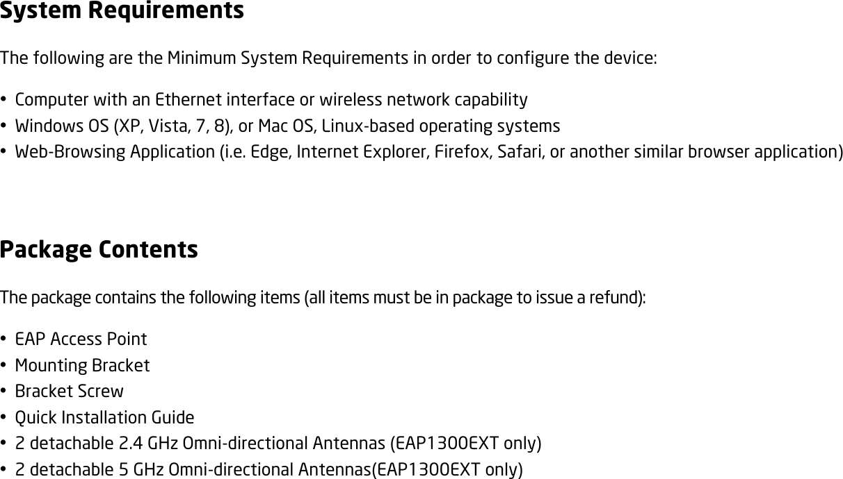 System Requirements The following are the Minimum System Requirements in order to configure the device:  Computer with an Ethernet interface or wireless network capability  Windows OS (XP, Vista, 7, 8), or Mac OS, Linux-based operating systems  Web-Browsing Application (i.e. Edge, Internet Explorer, Firefox, Safari, or another similar browser application)  Package Contents The package contains the following items (all items must be in package to issue a refund):  EAP Access Point  Mounting Bracket  Bracket Screw  Quick Installation Guide  2 detachable 2.4 GHz Omni-directional Antennas (EAP1300EXT only)  2 detachable 5 GHz Omni-directional Antennas(EAP1300EXT only)  