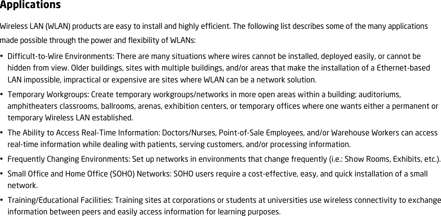 Applications Wireless LAN (WLAN) products are easy to install and highly efficient. The following list describes some of the many applications made possible through the power and flexibility of WLANs:  Difficult-to-Wire Environments: There are many situations where wires cannot be installed, deployed easily, or cannot be hidden from view. Older buildings, sites with multiple buildings, and/or areas that make the installation of a Ethernet-based LAN impossible, impractical or expensive are sites where WLAN can be a network solution.  Temporary Workgroups: Create temporary workgroups/networks in more open areas within a building; auditoriums, amphitheaters classrooms, ballrooms, arenas, exhibition centers, or temporary offices where one wants either a permanent or temporary Wireless LAN established.  The Ability to Access Real-Time Information: Doctors/Nurses, Point-of-Sale Employees, and/or Warehouse Workers can access real-time information while dealing with patients, serving customers, and/or processing information.  Frequently Changing Environments: Set up networks in environments that change frequently (i.e.: Show Rooms, Exhibits, etc.).  Small Office and Home Office (SOHO) Networks: SOHO users require a cost-effective, easy, and quick installation of a small network.  Training/Educational Facilities: Training sites at corporations or students at universities use wireless connectivity to exchange information between peers and easily access information for learning purposes.  