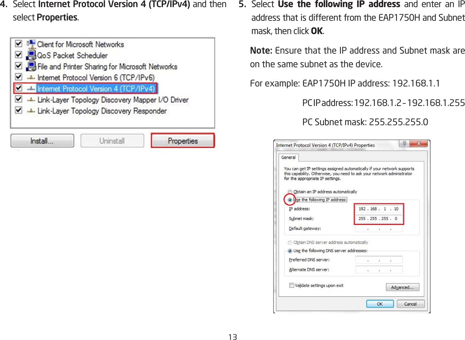 134.  Select Internet Protocol Version 4 (TCP/IPv4) and then select Properties.5.  Select  Use the following IP address and enter an IP address that is different from the EAP1750H and Subnet mask, then click OK.Note: Ensure that the IP address and Subnet mask are on the same subnet as the device.Forexample:EAP1750HIPaddress:192.168.1.1 PCIPaddress:192.168.1.2–192.168.1.255 PCSubnetmask:255.255.255.0