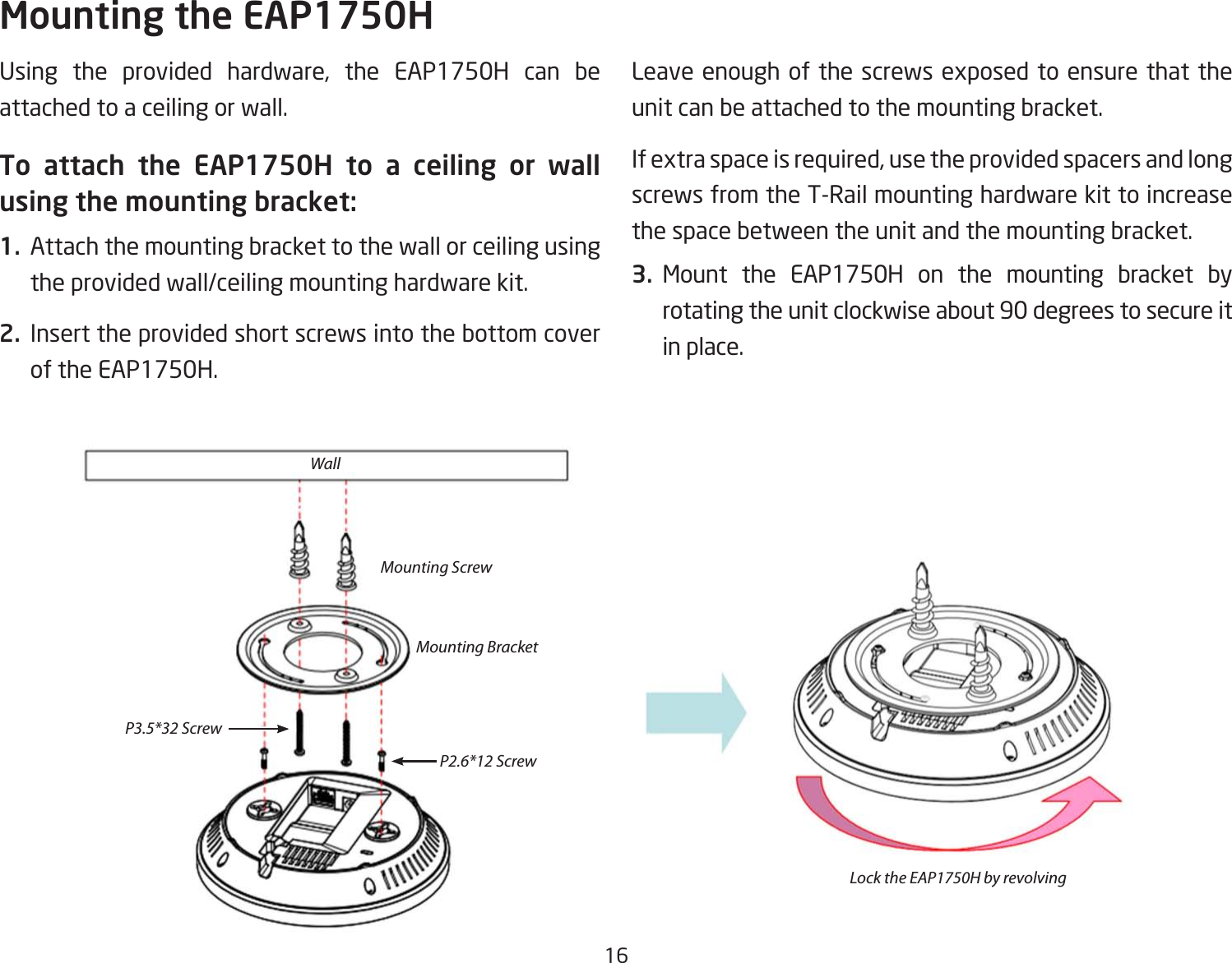 16Using the provided hardware, the EAP1750H can be attached to a ceiling or wall.To attach the EAP1750H to a ceiling or wall using the mounting bracket:1.  Attach the mounting bracket to the wall or ceiling using the provided wall/ceiling mounting hardware kit.2.  Insert the provided short screws into the bottom cover of the EAP1750H.  Leave enough of the screws exposed to ensure that the unit can be attached to the mounting bracket.If extra space is required, use the provided spacers and long screws from the T-Rail mounting hardware kit to increase the space between the unit and the mounting bracket.3. Mount the EAP1750H on the mounting bracket by rotating the unit clockwise about 90 degrees to secure it in place.Mounting the EAP1750HWallMounting ScrewLock the EAP1750H by revolvingMounting BracketP2.6*12 ScrewP3.5*32 Screw