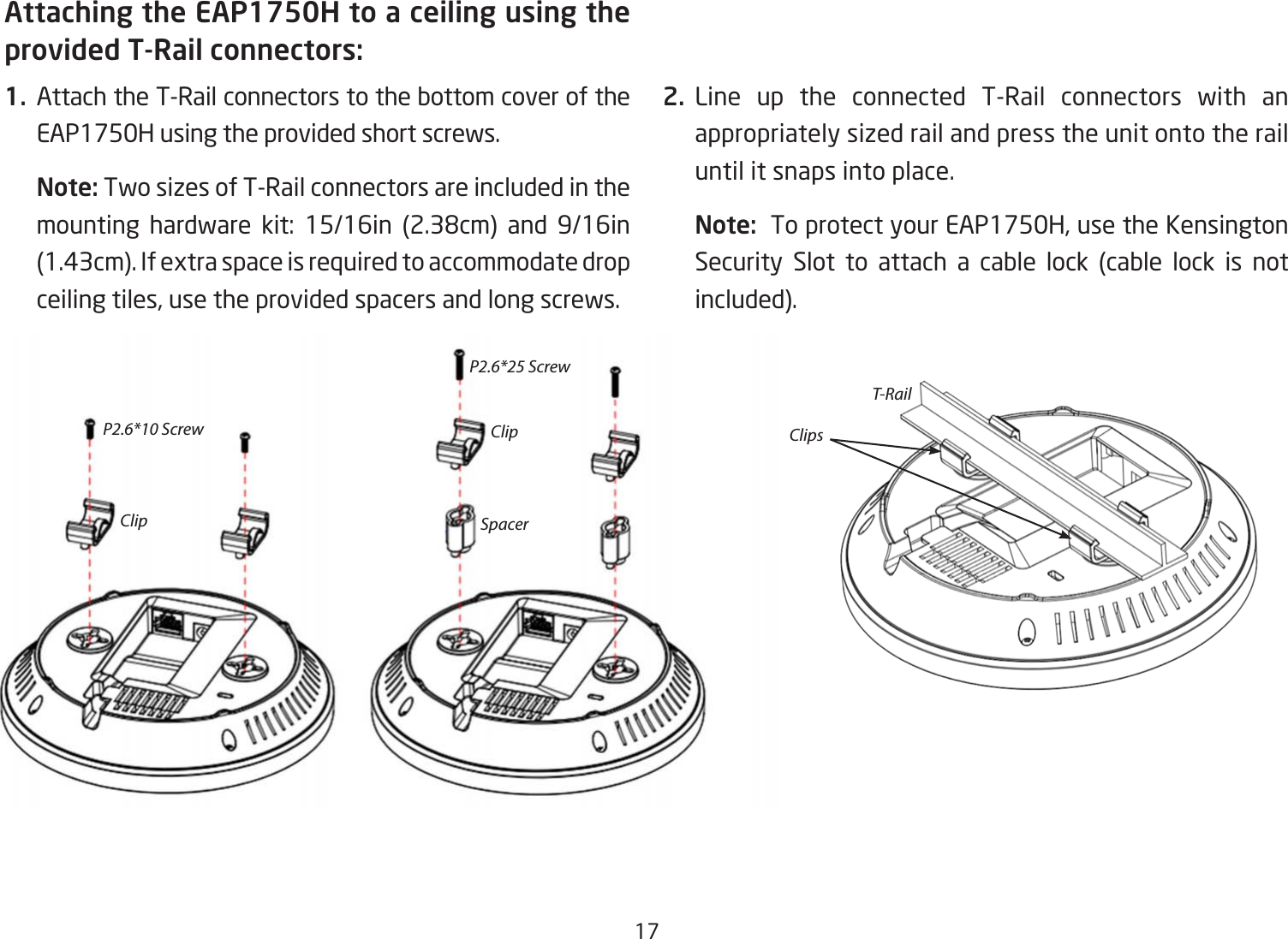 17Attaching the EAP1750H to a ceiling using the provided T-Rail connectors:1.  Attach the T-Rail connectors to the bottom cover of the EAP1750H using the provided short screws.Note: Two sizes of T-Rail connectors are included in the mounting hardware kit: 15/16in (2.38cm) and 9/16in(1.43cm). If extra space is required to accommodate drop ceiling tiles, use the provided spacers and long screws.  2. Line up the connected T-Rail connectors with an appropriately sized rail and press the unit onto the rail until it snaps into place.Note:  To protect your EAP1750H, use the Kensington Security Slot to attach a cable lock (cable lock is not included).P2.6*10 ScrewClipT-RailClip ClipsSpacerP2.6*25 Screw