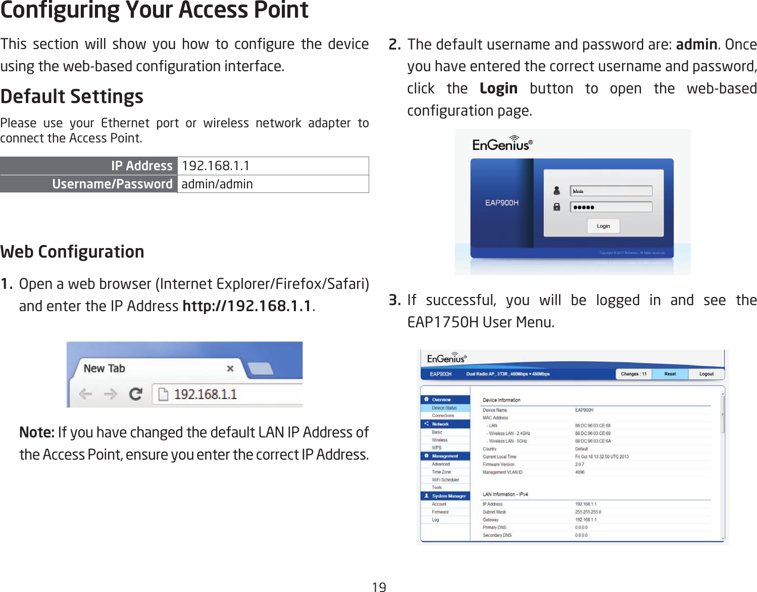 19This section will show you how to congure the deviceusingtheweb-basedcongurationinterface.Default SettingsPlease use your Ethernet port or wireless network adapter to connect the Access Point.IP Address 192.168.1.1Username/Password admin/admin Web Conguration1.  Open a web browser (Internet Explorer/Firefox/Safari) and enter the IP Address http://192.168.1.1.Note: If you have changed the default LAN IP Address of the Access Point, ensure you enter the correct IP Address.2. Thedefaultusernameandpasswordare:admin. Once you have entered the correct username and password, click the Login  button to open the web-based congurationpage.3. If successful, you will be logged in and see the EAP1750H User Menu.Conguring Your Access Point