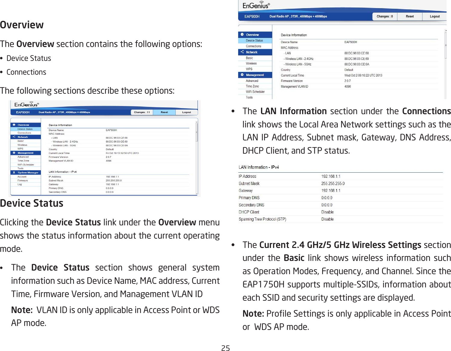 25OverviewThe Overviewsectioncontainsthefollowingoptions:•  Device Status• ConnectionsThefollowingsectionsdescribetheseoptions: Device StatusClicking the Device Status link under the Overview menu shows the status information about the current operating mode. •  The  Device Status section shows general system information such as Device Name, MAC address, Current Time, Firmware Version, and Management VLAN ID Note:  VLAN ID is only applicable in Access Point or WDS AP mode. •   The  LAN  Information section under the Connections link shows the Local Area Network settings such as the LAN IP Address, Subnet mask, Gateway, DNS Address, DHCP Client, and STP status.•   The Current 2.4 GHz/5 GHz Wireless Settings section under the Basic link shows wireless information such as Operation Modes, Frequency, and Channel. Since the EAP1750H supports multiple-SSIDs, information about each SSID and security settings are displayed. Note: ProleSettingsisonlyapplicableinAccessPointor  WDS AP mode.