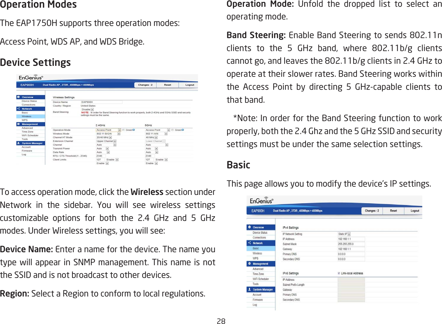 28Operation ModesTheEAP1750Hsupportsthreeoperationmodes:Access Point, WDS AP, and WDS Bridge.Device SettingsTo access operation mode, click the Wireless section under Network in the sidebar. You will see wireless settings customizable options for both the 2.4 GHz and 5 GHz modes.UnderWirelesssettings,youwillsee:Device Name: Enter a name for the device. The name you type will appear in SNMP management. This name is not the SSID and is not broadcast to other devices.Region: Select a Region to conform to local regulations.Operation  Mode: Unfold the dropped list to select an operating mode.Band Steering:EnableBandSteeringtosends802.11nclients to the 5 GHz band, where 802.11b/g clientscannotgo,andleavesthe802.11b/gclientsin2.4GHztooperate at their slower rates. Band Steering works within the Access Point by directing 5 GHz-capable clients to that band. *Note:InorderfortheBandSteeringfunctiontoworkproperly, both the 2.4 Ghz and the 5 GHz SSID and security settings must be under the same selection settings.BasicThis page allows you to modify the device’s IP settings.