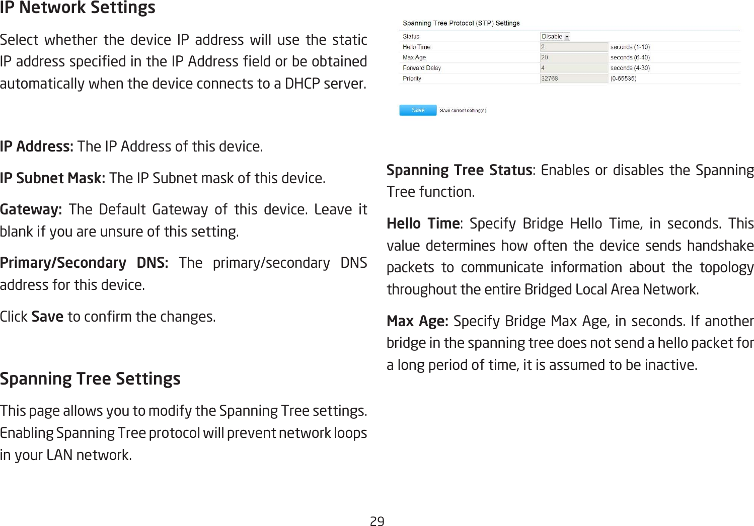 29IP Network SettingsSelect whether the device IP address will use the static IPaddressspeciedintheIPAddresseldorbeobtainedautomatically when the device connects to a DHCP server.IP Address: The IP Address of this device.IP Subnet Mask: The IP Subnet mask of this device.Gateway: The Default Gateway of this device. Leave it blank if you are unsure of this setting.Primary/Secondary  DNS: The primary/secondary DNS address for this device.Click Save toconrmthechanges.Spanning Tree SettingsThis page allows you to modify the Spanning Tree settings. Enabling Spanning Tree protocol will prevent network loops in your LAN network.Spanning Tree Status:EnablesordisablestheSpanningTree function.Hello  Time: Specify Bridge Hello Time, in seconds. Thisvalue determines how often the device sends handshake packets to communicate information about the topology throughout the entire Bridged Local Area Network.Max Age: Specify Bridge Max Age, in seconds. If another bridge in the spanning tree does not send a hello packet for a long period of time, it is assumed to be inactive.