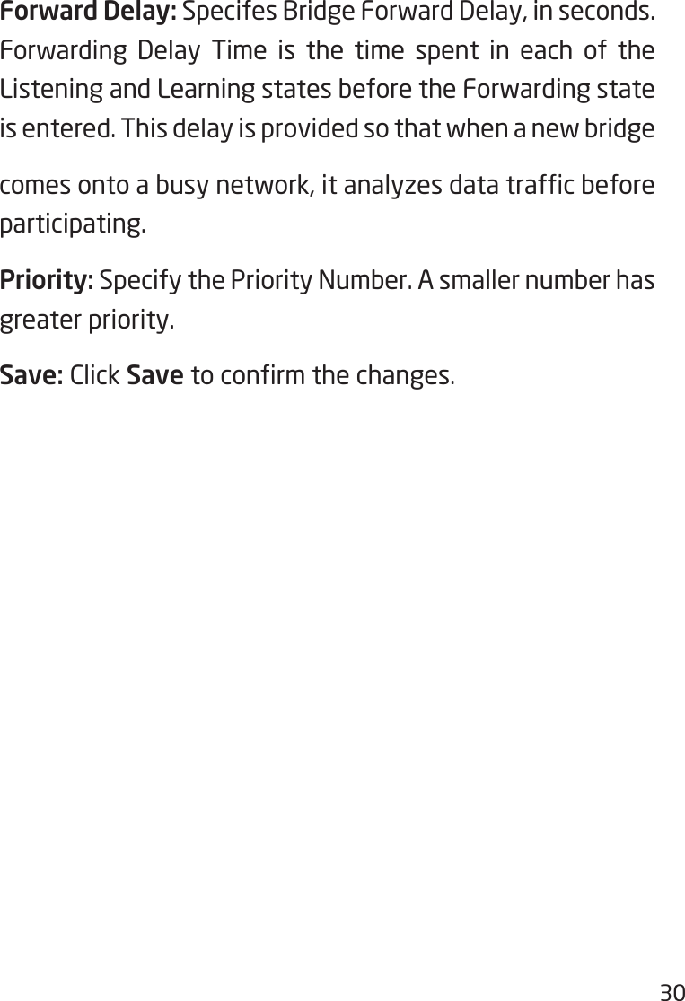 30Forward Delay: Specifes Bridge Forward Delay, in seconds. Forwarding Delay Time is the time spent in each of the Listening and Learning states before the Forwarding state is entered. This delay is provided so that when a new bridgecomesontoabusynetwork,itanalyzesdatatrafcbeforeparticipating.Priority: Specify the Priority Number. A smaller number has greater priority.Save: Click Savetoconrmthechanges.