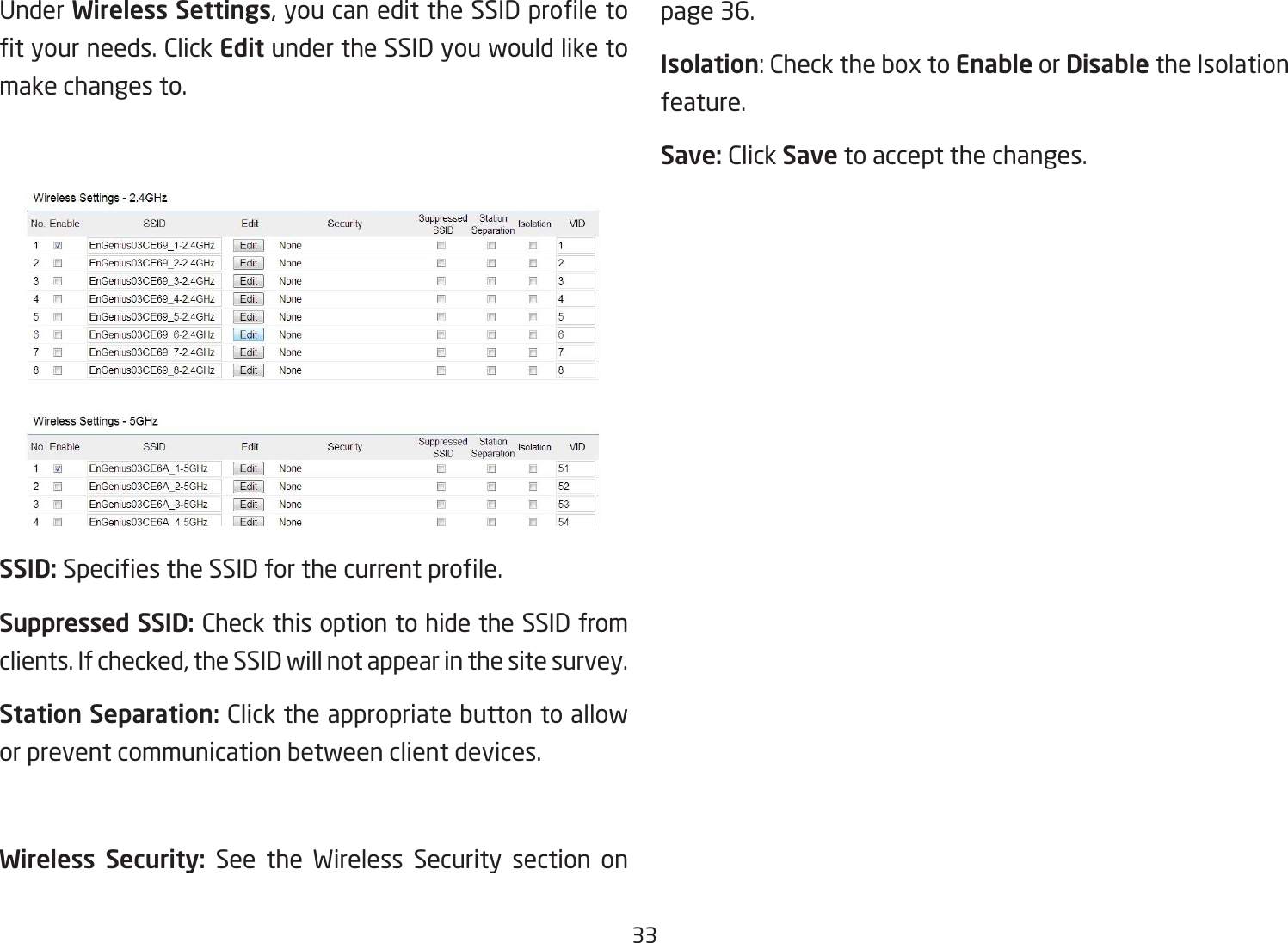 33Under Wireless Settings,youcanedittheSSIDproletotyourneeds.ClickEdit under the SSID you would like to make changes to.SSID:SpeciestheSSIDforthecurrentprole.Suppressed SSID: Check this option to hide the SSID from clients. If checked, the SSID will not appear in the site survey.Station Separation: Click the appropriate button to allow or prevent communication between client devices.Wireless  Security:  See the Wireless Security section on page 36.Isolation:ChecktheboxtoEnable or Disable the Isolation feature.Save: Click Save to accept the changes.