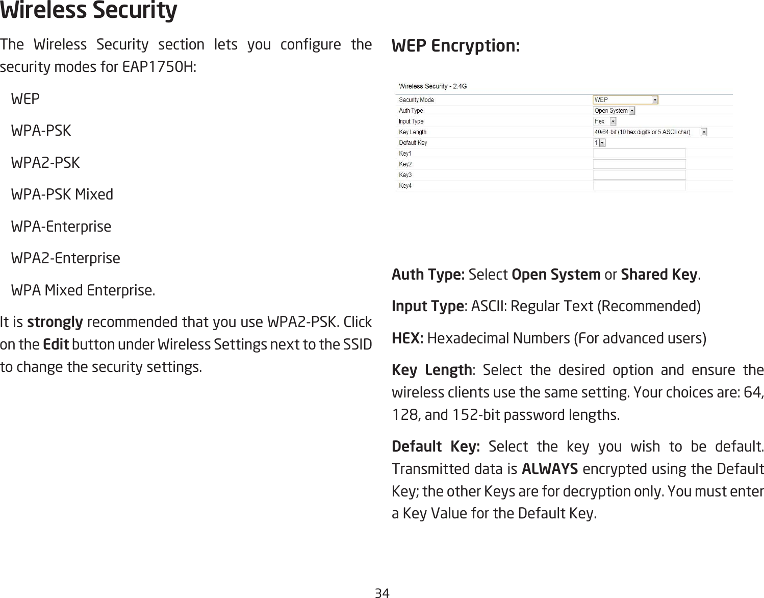 34The Wireless Security section lets you congure thesecuritymodesforEAP1750H: WEP WPA-PSK  WPA2-PSK  WPA-PSK Mixed WPA-Enterprise WPA2-Enterprise  WPA Mixed Enterprise. It is strongly recommended that you use WPA2-PSK. Click on the Edit button under Wireless Settings next to the SSID to change the security settings. WEP Encryption:Auth Type: Select Open System or Shared Key.Input Type:ASCII:RegularText(Recommended)HEX: Hexadecimal Numbers (For advanced users)Key Length: Select the desired option and ensure thewirelessclientsusethesamesetting.Yourchoicesare:64,128,and152-bitpasswordlengths.Default  Key: Select the key you wish to be default. Transmitted data is ALWAYS encrypted using the Default Key; the other Keys are for decryption only. You must enter a Key Value for the Default Key.Wireless Security