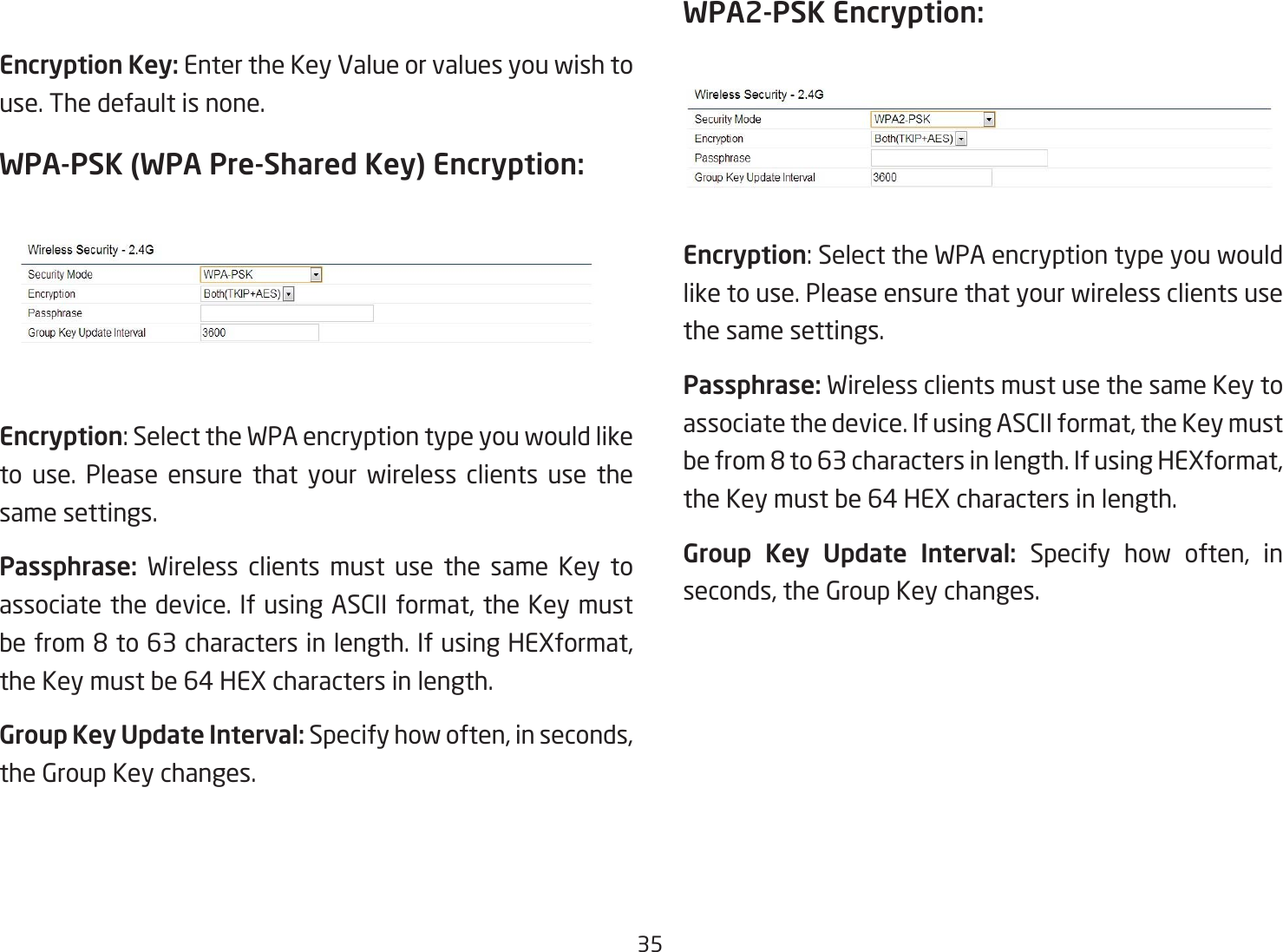 35Encryption Key: Enter the Key Value or values you wish to use. The default is none.WPA-PSK (WPA Pre-Shared Key) Encryption:Encryption:SelecttheWPAencryptiontypeyouwouldliketo use. Please ensure that your wireless clients use the same settings.Passphrase:  Wireless clients must use the same Key to associate the device. If using ASCII format, the Key must befrom8to63charactersinlength.IfusingHEXformat,the Key must be 64 HEX characters in length.Group Key Update Interval: Specify how often, in seconds, the Group Key changes. WPA2-PSK Encryption: Encryption:SelecttheWPAencryptiontypeyouwouldlike to use. Please ensure that your wireless clients use the same settings.Passphrase: Wireless clients must use the same Key to associate the device. If using ASCII format, the Key must befrom8to63charactersinlength.IfusingHEXformat,the Key must be 64 HEX characters in length.Group  Key  Update  Interval:  Specify how often, in seconds, the Group Key changes.