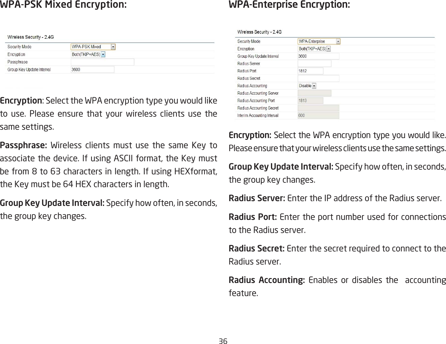 36WPA-PSK Mixed Encryption: Encryption:SelecttheWPAencryptiontypeyouwouldliketo use. Please ensure that your wireless clients use the same settings.Passphrase:  Wireless clients must use the same Key to associate the device. If using ASCII format, the Key must befrom8to63charactersinlength.IfusingHEXformat,the Key must be 64 HEX characters in length.Group Key Update Interval: Specify how often, in seconds, the group key changes.WPA-Enterprise Encryption:Encryption: Select the WPA encryption type you would like. Please ensure that your wireless clients use the same settings.Group Key Update Interval: Specify how often, in seconds, the group key changes.Radius Server: Enter the IP address of the Radius server.Radius Port: Enter the port number used for connections to the Radius server.Radius Secret: Enter the secret required to connect to the Radius server.Radius  Accounting:  Enables or disables the  accounting feature.