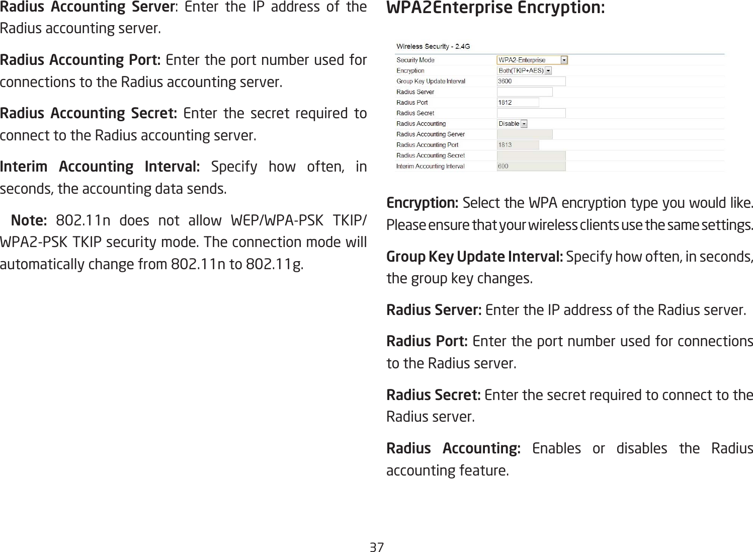 37Radius Accounting Server: Enter the IP address of theRadius accounting server.Radius Accounting Port: Enter the port number used for connections to the Radius accounting server.Radius  Accounting  Secret: Enter the secret required to connect to the Radius accounting server.Interim  Accounting  Interval: Specify how often, in seconds, the accounting data sends.  Note:  802.11n does not allow WEP/WPA-PSK TKIP/WPA2-PSK TKIP security mode. The connection mode will automaticallychangefrom802.11nto802.11g.WPA2Enterprise Encryption:Encryption: Select the WPA encryption type you would like. Please ensure that your wireless clients use the same settings.Group Key Update Interval: Specify how often, in seconds, the group key changes.Radius Server: Enter the IP address of the Radius server.Radius Port: Enter the port number used for connections to the Radius server.Radius Secret: Enter the secret required to connect to the Radius server.Radius  Accounting:  Enables or disables the Radius accounting feature.