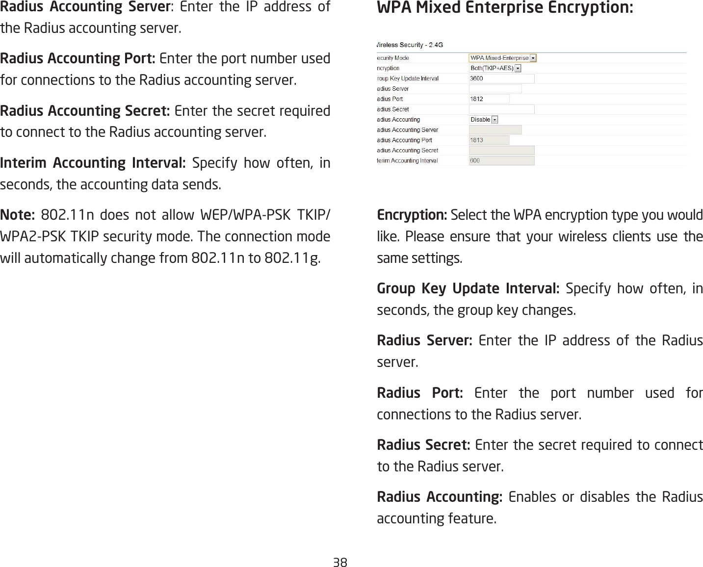 38Radius Accounting Server: Enter the IP address ofthe Radius accounting server.Radius Accounting Port: Enter the port number used for connections to the Radius accounting server.Radius Accounting Secret: Enter the secret required to connect to the Radius accounting server.Interim  Accounting  Interval: Specify how often, in seconds, the accounting data sends.Note:  802.11n does not allow WEP/WPA-PSK TKIP/WPA2-PSK TKIP security mode. The connection mode willautomaticallychangefrom802.11nto802.11g.WPA Mixed Enterprise Encryption: Encryption: Select the WPA encryption type you would like. Please ensure that your wireless clients use the same settings.Group  Key  Update  Interval:  Specify how often, in seconds, the group key changes.Radius  Server: Enter the IP address of the Radius server.Radius  Port: Enter the port number used for connections to the Radius server.Radius Secret: Enter the secret required to connect to the Radius server.Radius  Accounting:  Enables or disables the Radius accounting feature.