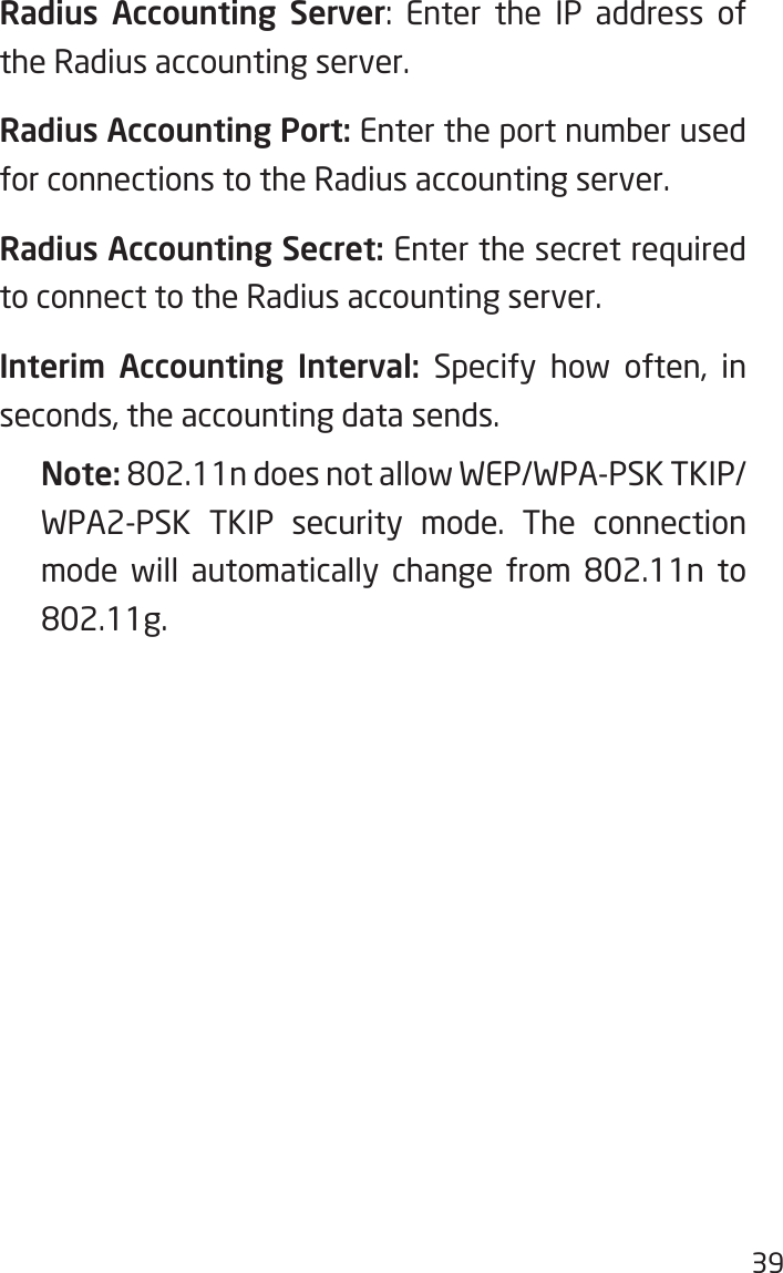 39Radius Accounting Server: Enter the IP address ofthe Radius accounting server.Radius Accounting Port: Enter the port number used for connections to the Radius accounting server.Radius Accounting Secret: Enter the secret required to connect to the Radius accounting server.Interim  Accounting  Interval: Specify how often, in seconds, the accounting data sends. Note: 802.11ndoesnotallowWEP/WPA-PSKTKIP/WPA2-PSK TKIP security mode. The connection mode will automatically change from 802.11n to802.11g.