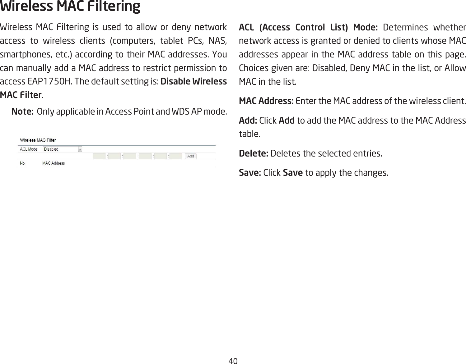40Wireless MAC Filtering is used to allow or deny network access to wireless clients (computers, tablet PCs, NAS, smartphones, etc.) according to their MAC addresses. You can manually add a MAC address to restrict permission to accessEAP1750H.Thedefaultsettingis:Disable Wireless MAC Filter.Note:  Only applicable in Access Point and WDS AP mode.ACL  (Access  Control  List)  Mode: Determines whether network access is granted or denied to clients whose MAC addresses appear in the MAC address table on this page. Choicesgivenare:Disabled,DenyMACinthelist,orAllowMAC in the list.MAC Address: Enter the MAC address of the wireless client.Add: Click Add to add the MAC address to the MAC Address table.Delete: Deletes the selected entries.Save: Click Save to apply the changes.Wireless MAC Filtering