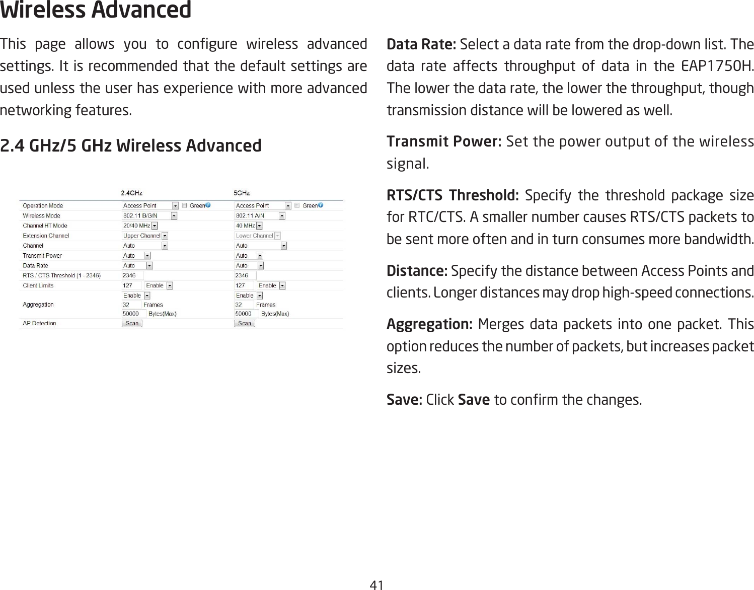 41This page allows you to congure wireless advancedsettings. It is recommended that the default settings are used unless the user has experience with more advanced networking features. 2.4 GHz/5 GHz Wireless AdvancedData Rate: Select a data rate from the drop-down list. The data rate affects throughput of data in the EAP1750H. The lower the data rate, the lower the throughput, though transmission distance will be lowered as well. Transmit Power: Set the power output of the wireless signal.RTS/CTS  Threshold: Specify the threshold package size for RTC/CTS. A smaller number causes RTS/CTS packets to be sent more often and in turn consumes more bandwidth.Distance: Specify the distance between Access Points and clients. Longer distances may drop high-speed connections.Aggregation: Merges data packets into one packet. This option reduces the number of packets, but increases packet sizes.Save: Click Savetoconrmthechanges.Wireless Advanced