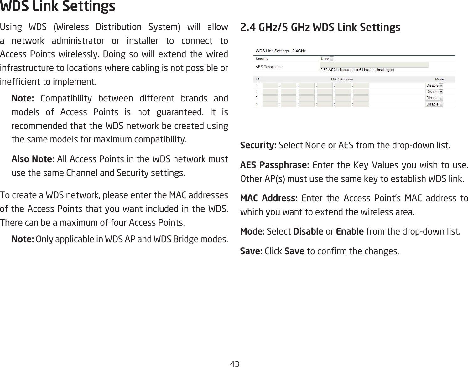 43Using WDS (Wireless Distribution System) will allow a network administrator or installer to connect to Access Points wirelessly. Doing so will extend the wired infrastructure to locations where cabling is not possible or inefcienttoimplement.Note:  Compatibility between different brands and models of Access Points is not guaranteed. It is recommended that the WDS network be created using the same models for maximum compatibility.Also Note: All Access Points in the WDS network must use the same Channel and Security settings.To create a WDS network, please enter the MAC addresses of the Access Points that you want included in the WDS. There can be a maximum of four Access Points.Note: Only applicable in WDS AP and WDS Bridge modes.2.4 GHz/5 GHz WDS Link SettingsSecurity: Select None or AES from the drop-down list.AES Passphrase: Enter the Key Values you wish to use.  Other AP(s) must use the same key to establish WDS link.MAC  Address: Enter the Access Point’s MAC address to which you want to extend the wireless area.Mode:SelectDisable or Enable from the drop-down list.Save: Click Savetoconrmthechanges.WDS Link Settings