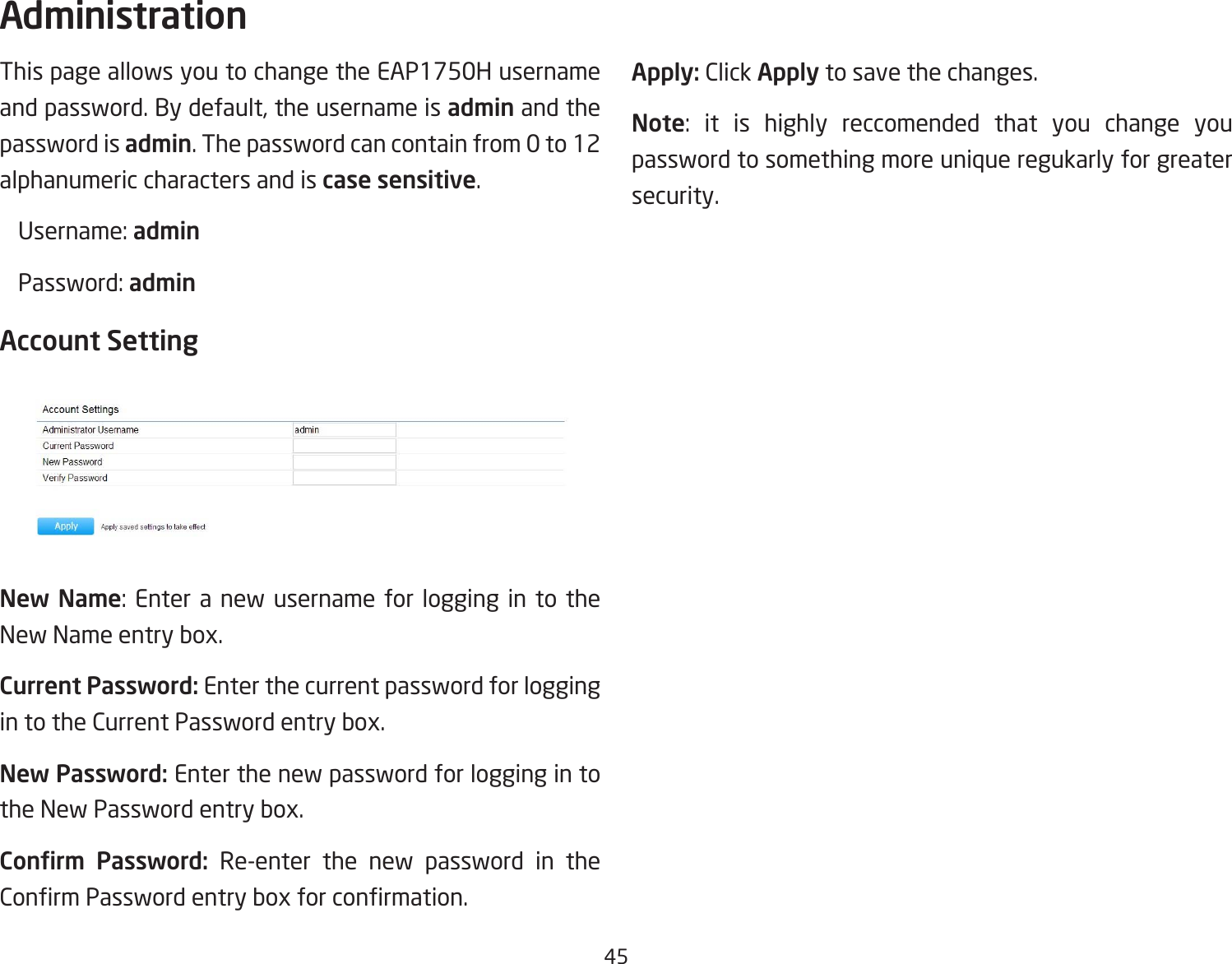 45This page allows you to change the EAP1750H username and password. By default, the username is admin and the password is admin. The password can contain from 0 to 12 alphanumeric characters and is case sensitive. Username:admin Password:adminAccount SettingNew Name: Enter a new username for logging in to theNew Name entry box.Current Password: Enter the current password for logging in to the Current Password entry box.New Password: Enter the new password for logging in to the New Password entry box.Conrm  Password: Re-enter the new password in the ConrmPasswordentryboxforconrmation.Apply: Click Apply to save the changes.Note: it is highly reccomended that you change youpassword to something more unique regukarly for greater security.Administration
