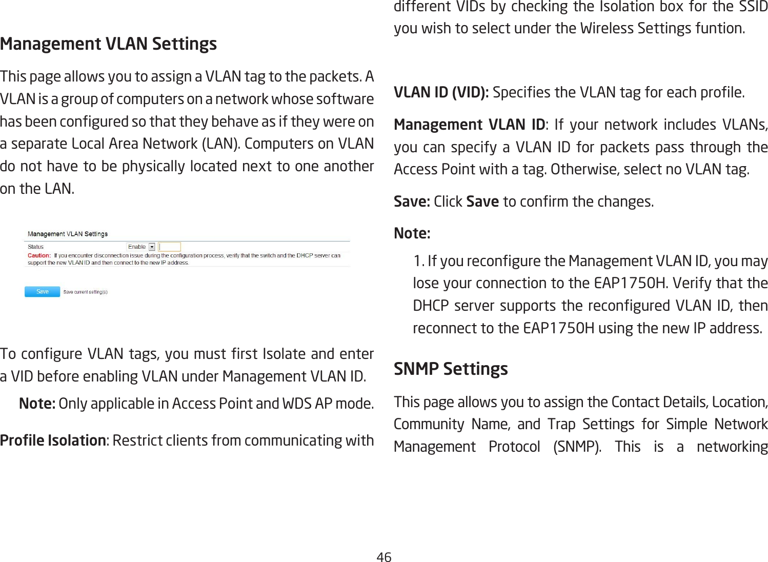 46Management VLAN SettingsThis page allows you to assign a VLAN tag to the packets. A VLAN is a group of computers on a network whose software hasbeenconguredsothattheybehaveasiftheywereona separate Local Area Network (LAN). Computers on VLAN do not have to be physically located next to one another on the LAN.TocongureVLANtags,youmustrstIsolateandentera VID before enabling VLAN under Management VLAN ID.Note: Only applicable in Access Point and WDS AP mode.Prole Isolation:Restrictclientsfromcommunicatingwithdifferent VIDs by checking the Isolation box for the SSID you wish to select under the Wireless Settings funtion.VLAN ID (VID): SpeciestheVLANtagforeachprole.Management  VLAN  ID: If your network includes VLANs,you can specify a VLAN ID for packets pass through the Access Point with a tag. Otherwise, select no VLAN tag.Save: Click Savetoconrmthechanges.Note: 1.IfyoureconguretheManagementVLANID,youmaylose your connection to the EAP1750H. Verify that the DHCPserversupports thereconguredVLANID,thenreconnect to the EAP1750H using the new IP address. SNMP SettingsThis page allows you to assign the Contact Details, Location, Community Name, and Trap Settings for Simple Network Management Protocol (SNMP). This is a networking 