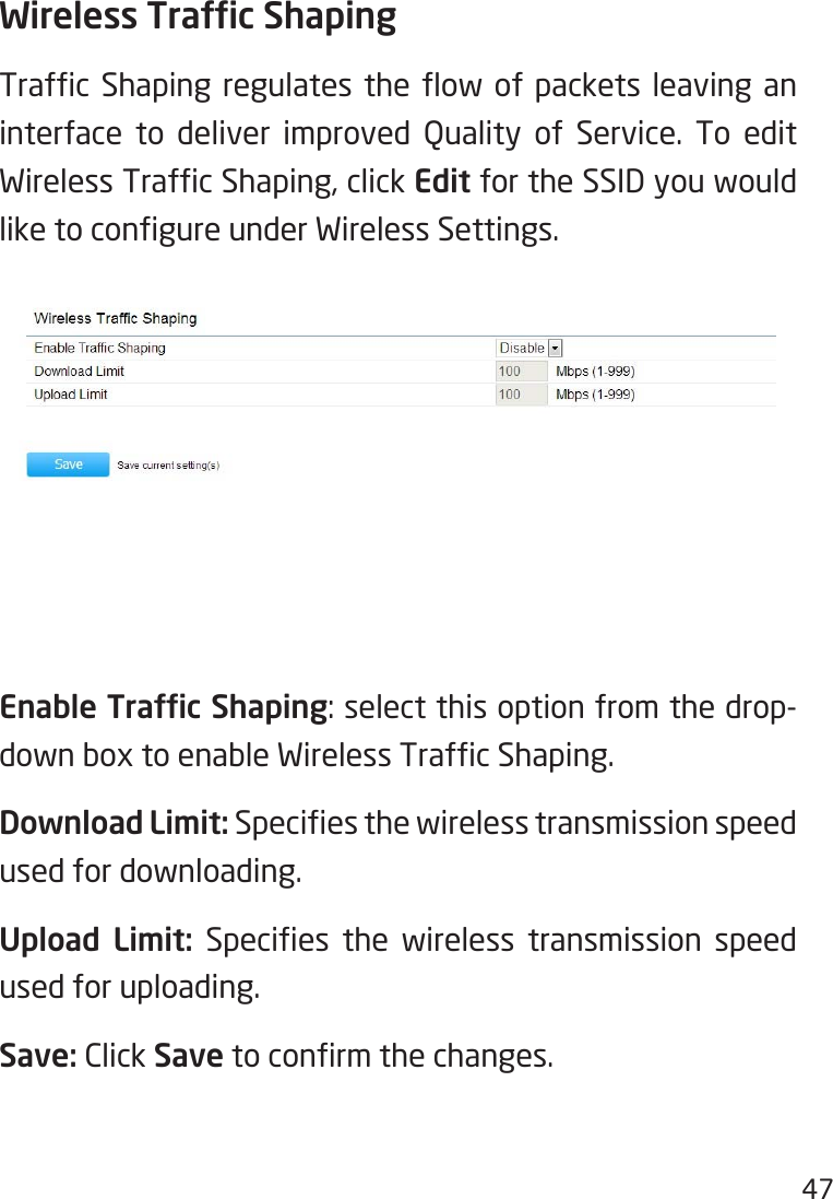 47Wireless Trafc ShapingTrafc Shaping regulates the ow of packets leaving aninterface to deliver improved Quality of Service. To edit WirelessTrafcShaping,clickEdit for the SSID you would liketocongureunderWirelessSettings.Enable Trafc Shaping:selectthisoptionfromthedrop-downboxtoenableWirelessTrafcShaping.Download Limit: Speciesthewirelesstransmissionspeedused for downloading.Upload  Limit: Species the wireless transmission speedused for uploading.Save: Click Savetoconrmthechanges.