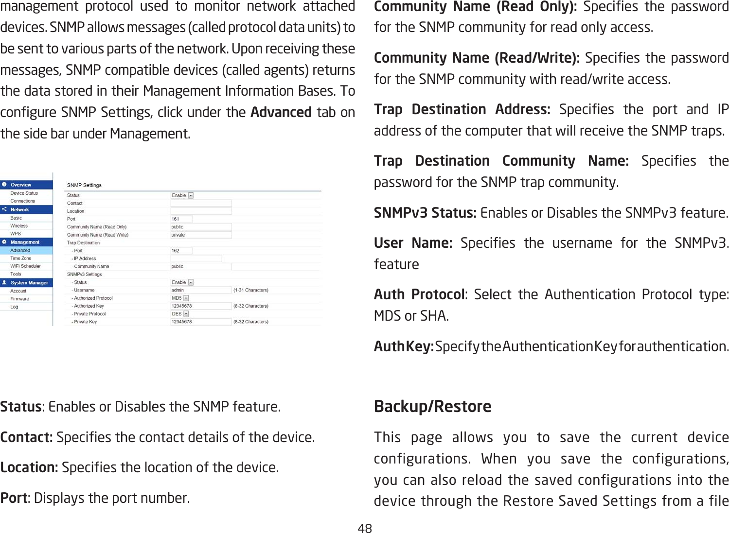 48management protocol used to monitor network attached devices. SNMP allows messages (called protocol data units) to be sent to various parts of the network. Upon receiving these messages, SNMP compatible devices (called agents) returns the data stored in their Management Information Bases. To congureSNMPSettings,clickundertheAdvanced tab on the side bar under Management.Status:EnablesorDisablestheSNMPfeature.Contact: Speciesthecontactdetailsofthedevice.Location: Speciesthelocationofthedevice.Port:Displaystheportnumber.Community  Name  (Read  Only):  Species the passwordfor the SNMP community for read only access.Community Name (Read/Write):Species the passwordfor the SNMP community with read/write access.Trap  Destination  Address: Species the port and IPaddress of the computer that will receive the SNMP traps.Trap  Destination  Community  Name:  Species thepassword for the SNMP trap community.SNMPv3 Status: Enables or Disables the SNMPv3 feature.User  Name: Species the username for the SNMPv3.featureAuth Protocol: Select the Authentication Protocol type:MDS or SHA.Auth Key: Specify the Authentication Key for authentication.Backup/RestoreThis page allows you to save the current device configurations. When you save the configurations, you can also reload the saved configurations into the device through the Restore Saved Settings from a file 