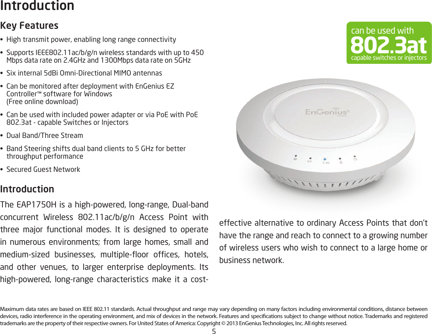 5Maximum data rates are based on IEEE 802.11 standards. Actual throughput and range may vary depending on many factors including environmental conditions, distance between devices, radio interference in the operating environment, and mix of devices in the network. Features and specications subject to change without notice. Trademarks and registered trademarks are the property of their respective owners. For United States of America: Copyright © 2013 EnGenius Technologies, Inc. All rights reserved.Key Features•  High transmit power, enabling long range connectivity• SupportsIEEE802.11ac/b/g/nwirelessstandardswithupto450   Mbps data rate on 2.4GHz and 1300Mbps data rate on 5GHz•  Six internal 5dBi Omni-Directional MIMO antennas•  Can be monitored after deployment with EnGenius EZ     Controller™ software for Windows    (Free online download)•  Can be used with included power adapter or via PoE with PoE   802.3at-capableSwitchesorInjectors•  Dual Band/Three Stream•  Band Steering shifts dual band clients to 5 GHz for better    throughput performance•  Secured Guest NetworkIntroduction The EAP1750H is a high-powered, long-range, Dual-band concurrent Wireless 802.11ac/b/g/n Access Point withthree major functional modes. It is designed to operatein numerous environments; from large homes, small and medium-sized businesses, multiple-oor ofces, hotels,and other venues, to larger enterprise deployments. Its high-powered, long-range characteristics make it a cost-Introductioncan be used with802.3atcapable switches or injectorseffective alternative to ordinary Access Points that don’t have the range and reach to connect to a growing number of wireless users who wish to connect to a large home or business network.