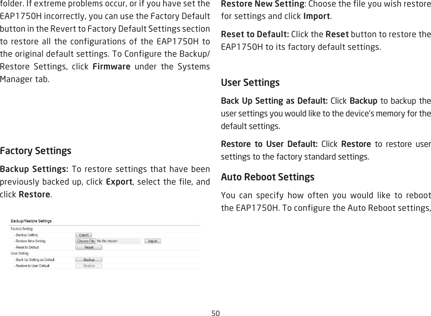 50folder. If extreme problems occur, or if you have set the EAP1750H incorrectly, you can use the Factory Default button in the Revert to Factory Default Settings section to restore all the configurations of the EAP1750H to the original default settings. To Configure the Backup/Restore Settings, click Firmware under the Systems Manager tab.Factory SettingsBackup  Settings:  To restore settings that have been previously backed up, click Export, select the file, and click Restore.Restore New Setting:Choosethefileyouwishrestorefor settings and click Import.Reset to Default: Click the Reset button to restore the EAP1750H to its factory default settings.User SettingsBack Up Setting as Default: Click Backup to backup the user settings you would like to the device’s memory for the default settings.Restore  to  User  Default:  Click  Restore to restore user settings to the factory standard settings.Auto Reboot SettingsYou can specify how often you would like to reboot the EAP1750H. To configure the Auto Reboot settings, 