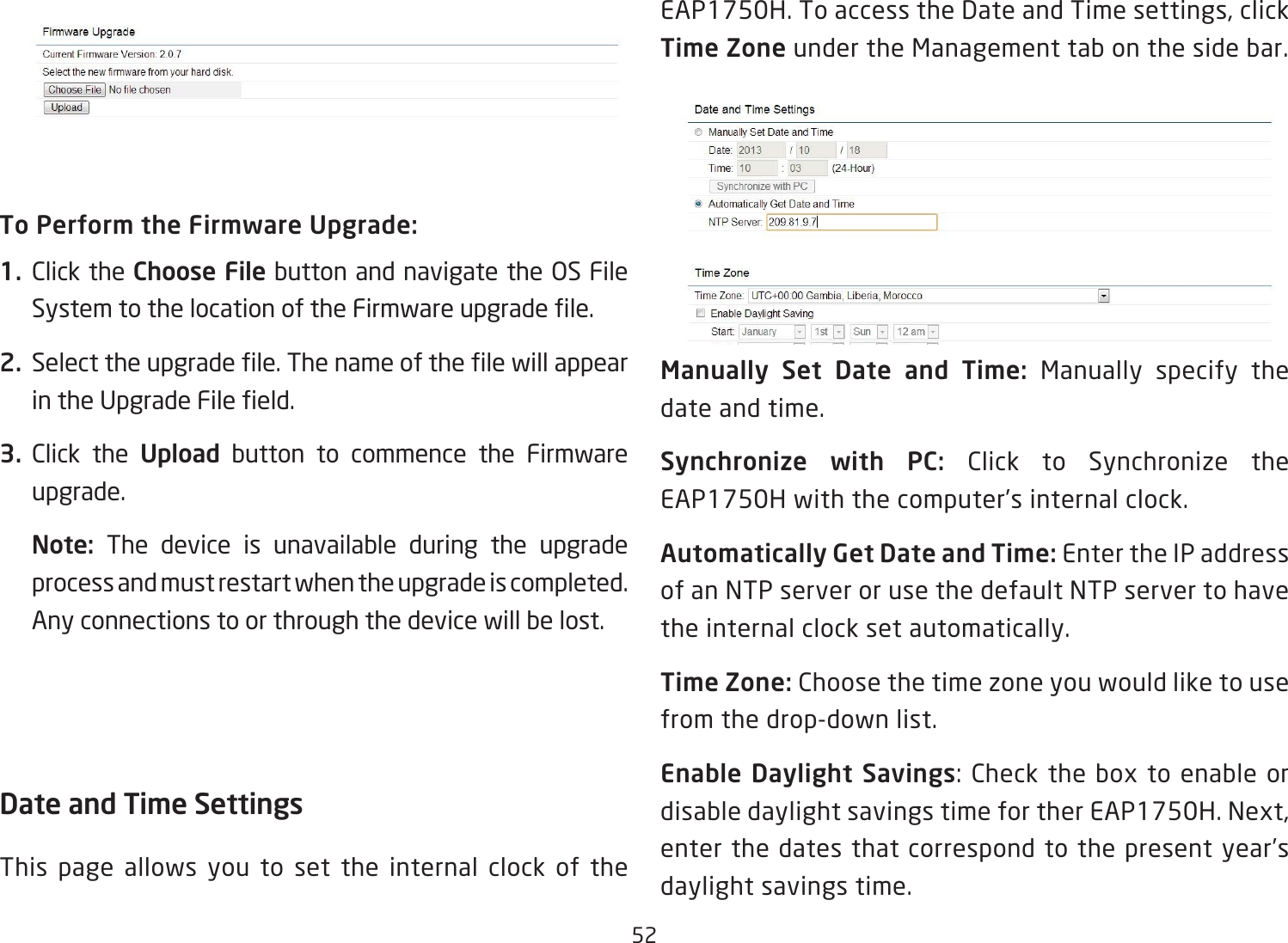 52To Perform the Firmware Upgrade:1.  Click the Choose File button and navigate the OS File SystemtothelocationoftheFirmwareupgradele.2.  Selecttheupgradele.ThenameofthelewillappearintheUpgradeFileeld.3.  Click the Upload button to commence the Firmware upgrade.Note:  The device is unavailable during the upgrade process and must restart when the upgrade is completed. Any connections to or through the device will be lost.Date and Time Settings This page allows you to set the internal clock of the EAP1750H. To access the Date and Time settings, click Time Zone under the Management tab on the side bar.Manually  Set  Date  and  Time:  Manually specify the date and time.Synchronize  with  PC:  Click to Synchronize the EAP1750H with the computer’s internal clock.Automatically Get Date and Time: Enter the IP address of an NTP server or use the default NTP server to have the internal clock set automatically.Time Zone: Choose the time zone you would like to use from the drop-down list.Enable Daylight Savings:Checktheboxtoenableordisable daylight savings time for ther EAP1750H. Next, enter the dates that correspond to the present year’s daylight savings time. 