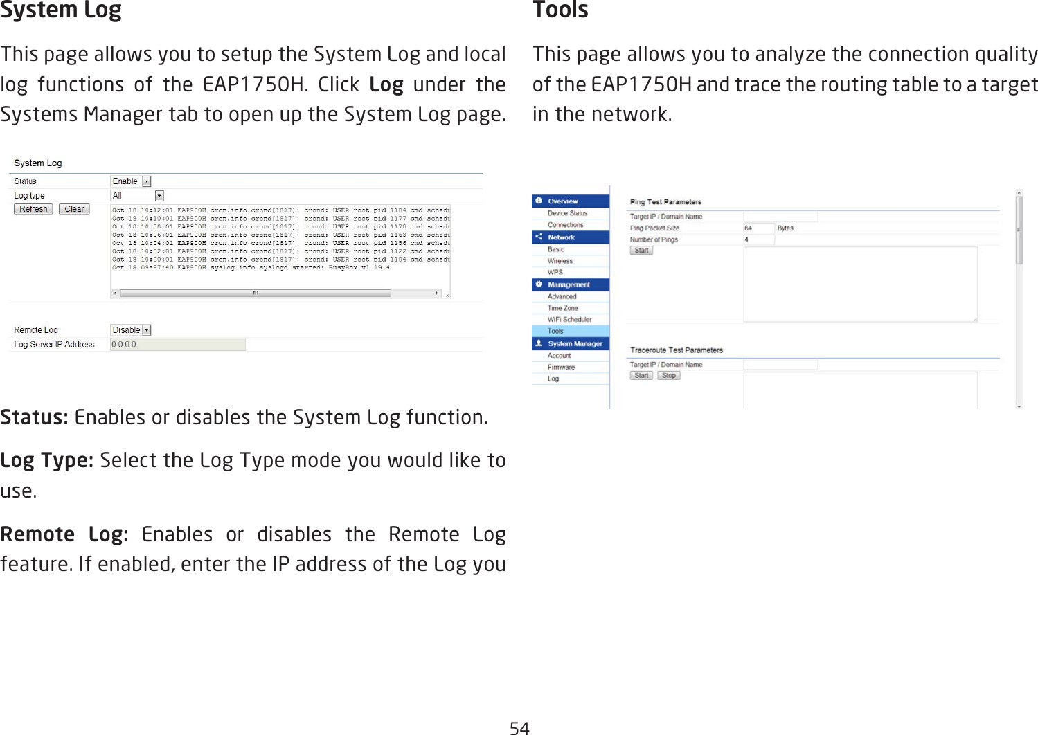 54System LogThis page allows you to setup the System Log and local log functions of the EAP1750H. Click Log under the Systems Manager tab to open up the System Log page.Status: Enables or disables the System Log function.Log Type: Select the Log Type mode you would like to use.Remote  Log:  Enables or disables the Remote Log feature. If enabled, enter the IP address of the Log youToolsThis page allows you to analyze the connection quality of the EAP1750H and trace the routing table to a target in the network.