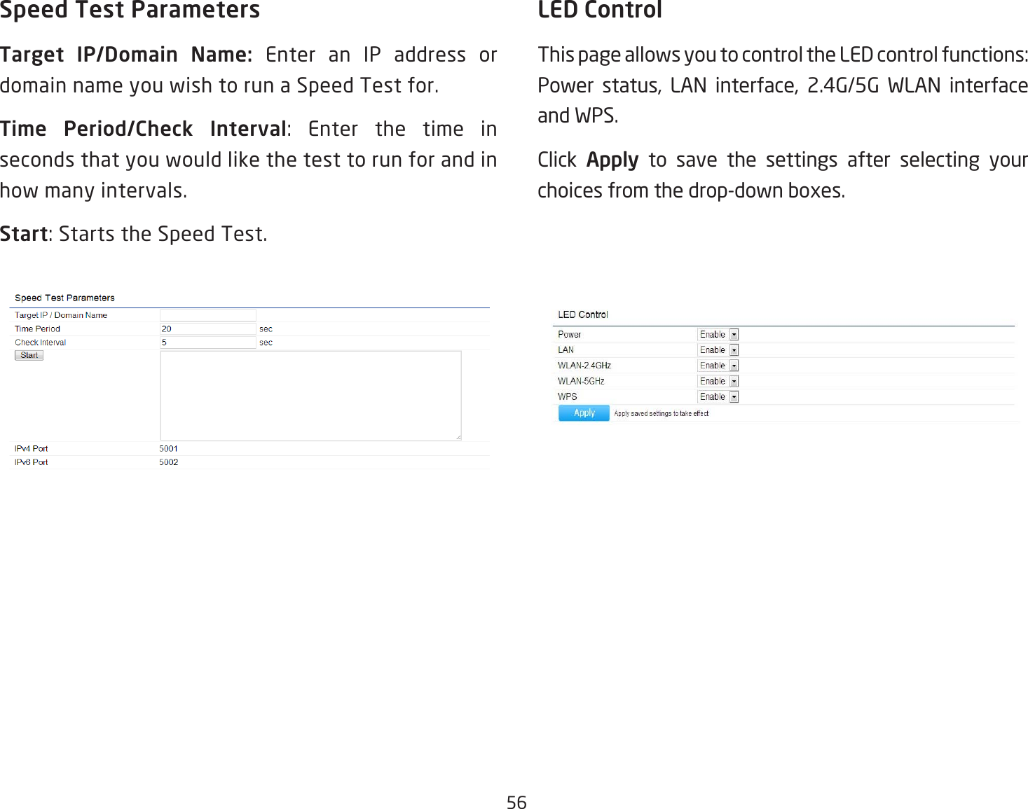 56Speed Test ParametersTarget  IP/Domain  Name:  Enter an IP address or domain name you wish to run a Speed Test for.Time  Period/Check  Interval: Enter the time inseconds that you would like the test to run for and in how many intervals.Start:StartstheSpeedTest.LED ControlThispageallowsyoutocontroltheLEDcontrolfunctions:Power status, LAN interface, 2.4G/5G WLAN interface and WPS. Click  Apply to save the settings after selecting your choices from the drop-down boxes.