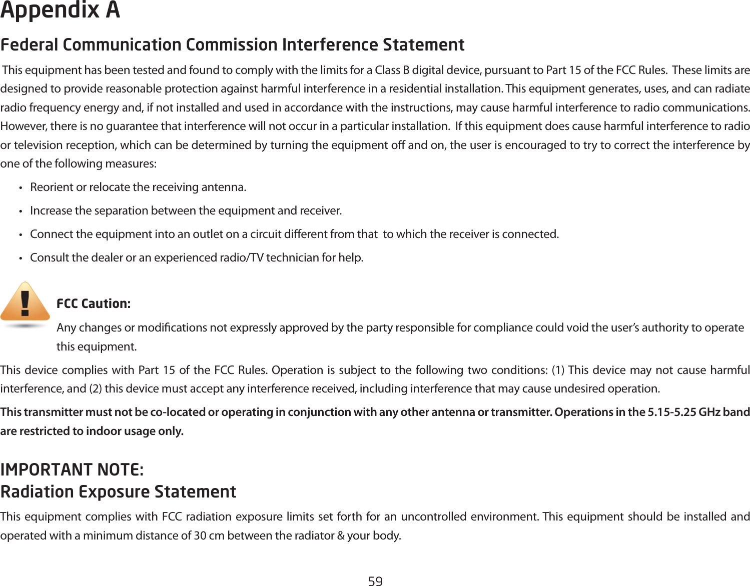 59Federal Communication Commission Interference Statement This equipment has been tested and found to comply with the limits for a Class B digital device, pursuant to Part 15 of the FCC Rules.  These limits are designed to provide reasonable protection against harmful interference in a residential installation. This equipment generates, uses, and can radiate radio frequency energy and, if not installed and used in accordance with the instructions, may cause harmful interference to radio communications.  However, there is no guarantee that interference will not occur in a particular installation.  If this equipment does cause harmful interference to radio or television reception, which can be determined by turning the equipment o and on, the user is encouraged to try to correct the interference by one of the following measures:  •  Reorient or relocate the receiving antenna.  •  Increase the separation between the equipment and receiver.  •  Connect the equipment into an outlet on a circuit dierent from that  to which the receiver is connected.  •  Consult the dealer or an experienced radio/TV technician for help.     FCC Caution:     Any changes or modications not expressly approved by the party responsible for compliance could void the user’s authority to operate       this equipment.This device complies with Part 15 of the FCC Rules. Operation is subject to the following two conditions: (1) This device may not cause harmful interference, and (2) this device must accept any interference received, including interference that may cause undesired operation.This transmitter must not be co-located or operating in conjunction with any other antenna or transmitter. Operations in the 5.15-5.25 GHz band are restricted to indoor usage only.IMPORTANT NOTE: Radiation Exposure StatementThis equipment complies with FCC radiation exposure limits set forth for an uncontrolled environment. This equipment should be installed and operated with a minimum distance of 30 cm between the radiator &amp; your body.Appendix A