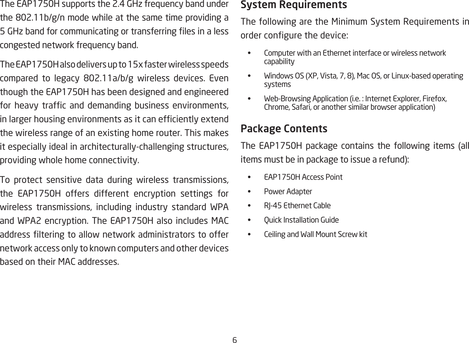 6The EAP1750H supports the 2.4 GHz frequency band under the802.11b/g/nmodewhileatthesametimeprovidinga5GHzbandforcommunicatingortransferringlesinalesscongested network frequency band.The EAP1750H also delivers up to 15x faster wireless speeds compared to legacy 802.11a/b/g wireless devices. Eventhough the EAP1750H has been designed and engineered for heavy trafc and demanding business environments,inlargerhousingenvironmentsasitcanefcientlyextendthe wireless range of an existing home router. This makes it especially ideal in architecturally-challenging structures, providing whole home connectivity.To protect sensitive data during wireless transmissions, the EAP1750H offers different encryption settings for wireless transmissions, including industry standard WPA and WPA2 encryption. The EAP1750H also includes MAC addresslteringtoallownetworkadministratorstooffernetwork access only to known computers and other devices based on their MAC addresses.System RequirementsThe following are the Minimum System Requirements in ordercongurethedevice:  •  Computer with an Ethernet interface or wireless network       capability • WindowsOS(XP,Vista,7,8),MacOS,orLinux-basedoperating   systems • Web-BrowsingApplication(i.e.:InternetExplorer,Firefox,     Chrome, Safari, or another similar browser application)Package ContentsThe EAP1750H package contains the following items (all itemsmustbeinpackagetoissuearefund):  •  EAP1750H Access Point  •  Power Adapter  •  RJ-45 Ethernet Cable  •  Quick Installation Guide  •  Ceiling and Wall Mount Screw kit 