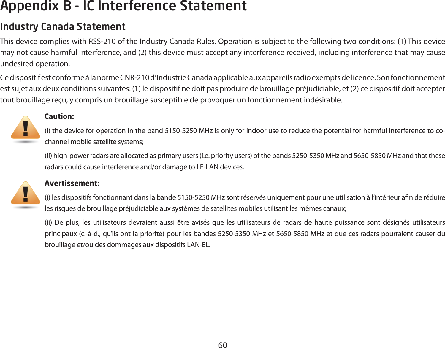 60Industry Canada StatementThis device complies with RSS-210 of the Industry Canada Rules. Operation is subject to the following two conditions: (1) This device may not cause harmful interference, and (2) this device must accept any interference received, including interference that may cause undesired operation.Ce dispositif est conforme à la norme CNR-210 d’Industrie Canada applicable aux appareils radio exempts de licence. Son fonctionnement est sujet aux deux conditions suivantes: (1) le dispositif ne doit pas produire de brouillage préjudiciable, et (2) ce dispositif doit accepter tout brouillage reçu, y compris un brouillage susceptible de provoquer un fonctionnement indésirable. Caution: (i) the device for operation in the band 5150-5250 MHz is only for indoor use to reduce the potential for harmful interference to co-channel mobile satellite systems;(ii) high-power radars are allocated as primary users (i.e. priority users) of the bands 5250-5350 MHz and 5650-5850 MHz and that these radars could cause interference and/or damage to LE-LAN devices.Avertissement:(i) les dispositifs fonctionnant dans la bande 5150-5250 MHz sont réservés uniquement pour une utilisation à l’intérieur an de réduire les risques de brouillage préjudiciable aux systèmes de satellites mobiles utilisant les mêmes canaux;(ii) De plus, les utilisateurs devraient aussi être avisés que les utilisateurs de radars de haute puissance sont désignés utilisateurs principaux (c.-à-d., qu’ils ont la priorité) pour les bandes 5250-5350 MHz et 5650-5850 MHz et que ces radars pourraient causer du brouillage et/ou des dommages aux dispositifs LAN-EL.Appendix B - IC Interference Statement