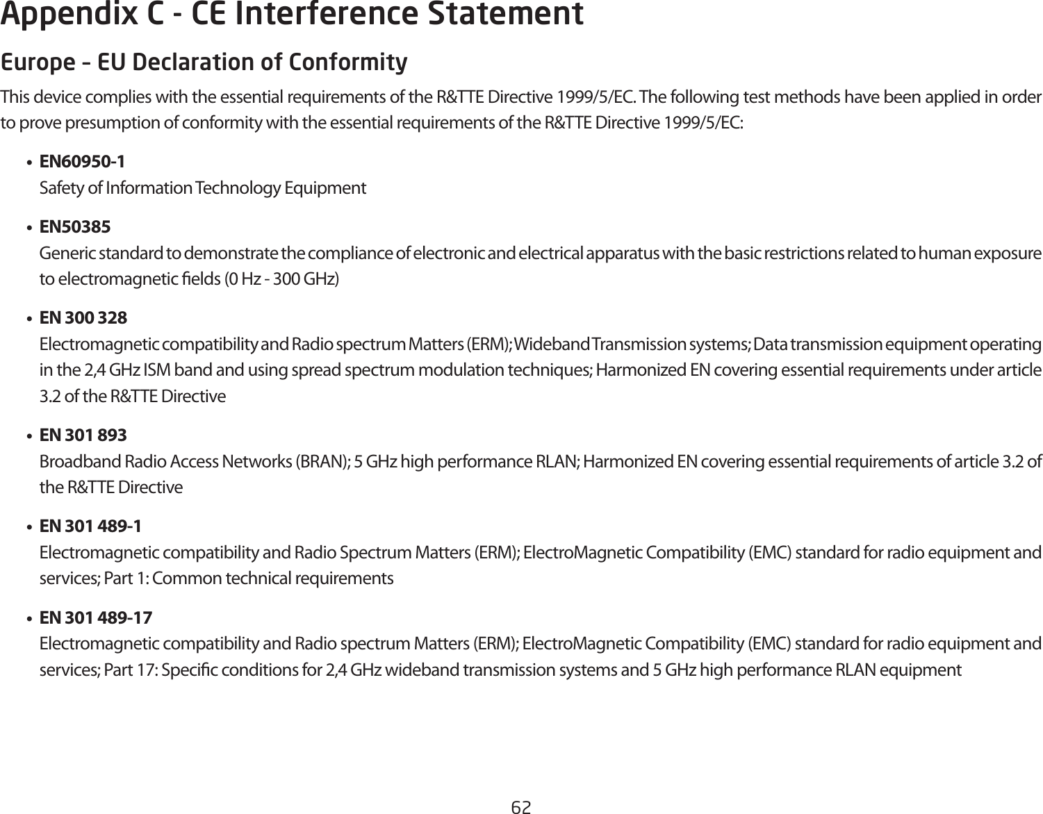 62Europe – EU Declaration of ConformityThis device complies with the essential requirements of the R&amp;TTE Directive 1999/5/EC. The following test methods have been applied in order to prove presumption of conformity with the essential requirements of the R&amp;TTE Directive 1999/5/EC:   • EN60950-1    Safety of Information Technology Equipment  • EN50385    Generic standard to demonstrate the compliance of electronic and electrical apparatus with the basic restrictions related to human exposure to electromagnetic elds (0 Hz - 300 GHz)  •  EN 300 328    Electromagnetic compatibility and Radio spectrum Matters (ERM); Wideband Transmission systems; Data transmission equipment operating in the 2,4 GHz ISM band and using spread spectrum modulation techniques; Harmonized EN covering essential requirements under article 3.2 of the R&amp;TTE Directive  •  EN 301 893     Broadband Radio Access Networks (BRAN); 5 GHz high performance RLAN; Harmonized EN covering essential requirements of article 3.2 of the R&amp;TTE Directive  •  EN 301 489-1     Electromagnetic compatibility and Radio Spectrum Matters (ERM); ElectroMagnetic Compatibility (EMC) standard for radio equipment and services; Part 1: Common technical requirements  •  EN 301 489-17  Electromagnetic compatibility and Radio spectrum Matters (ERM); ElectroMagnetic Compatibility (EMC) standard for radio equipment and services; Part 17: Specic conditions for 2,4 GHz wideband transmission systems and 5 GHz high performance RLAN equipmentAppendix C - CE Interference Statement