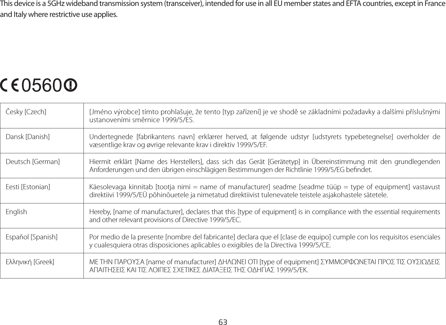 63This device is a 5GHz wideband transmission system (transceiver), intended for use in all EU member states and EFTA countries, except in France and Italy where restrictive use applies.Česky [Czech]  [Jméno výrobce] tímto prohlašuje, že tento [typ zařízení] je ve shodě se základními požadavky a dalšími příslušnými ustanoveními směrnice 1999/5/ES.Dansk [Danish]  Undertegnede [fabrikantens navn] erklærer herved, at følgende udstyr [udstyrets typebetegnelse] overholder de væsentlige krav og øvrige relevante krav i direktiv 1999/5/EF.Deutsch [German]  Hiermit erklärt [Name des Herstellers], dass sich das Gerät [Gerätetyp] in Übereinstimmung mit den grundlegenden Anforderungen und den übrigen einschlägigen Bestimmungen der Richtlinie 1999/5/EG bendet.Eesti [Estonian] Käesolevaga kinnitab [tootja nimi = name of manufacturer] seadme [seadme tüüp = type of equipment] vastavust direktiivi 1999/5/EÜ põhinõuetele ja nimetatud direktiivist tulenevatele teistele asjakohastele sätetele.English Hereby, [name of manufacturer], declares that this [type of equipment] is in compliance with the essential requirements and other relevant provisions of Directive 1999/5/EC.Español [Spanish]  Por medio de la presente [nombre del fabricante] declara que el [clase de equipo] cumple con los requisitos esenciales y cualesquiera otras disposiciones aplicables o exigibles de la Directiva 1999/5/CE.Ελληνική [Greek]  ΜΕ ΤΗΝ ΠΑΡΟΥΣΑ [name of manufacturer] ΔΗΛΩΝΕΙ ΟΤΙ [type of equipment] ΣΥΜΜΟΡΦΩΝΕΤΑΙ ΠΡΟΣ ΤΙΣ ΟΥΣΙΩΔΕΙΣ ΑΠΑΙΤΗΣΕΙΣ ΚΑΙ ΤΙΣ ΛΟΙΠΕΣ ΣΧΕΤΙΚΕΣ ΔΙΑΤΑΞΕΙΣ ΤΗΣ ΟΔΗΓΙΑΣ 1999/5/ΕΚ.