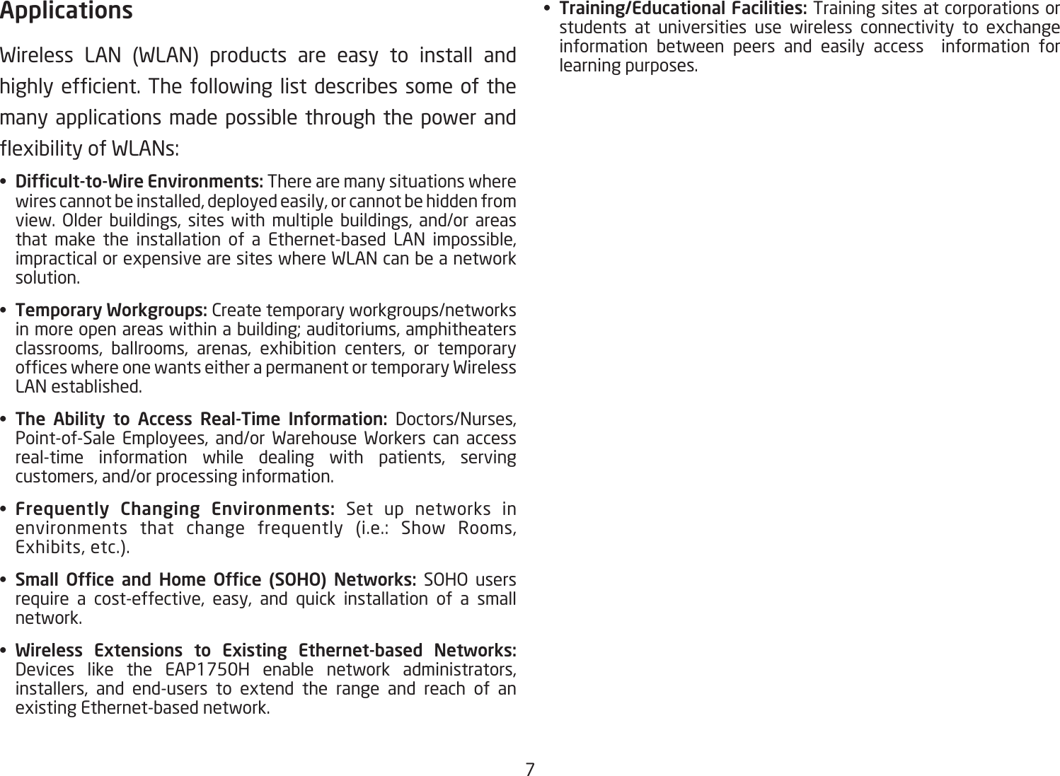 7ApplicationsWireless LAN (WLAN) products are easy to install and highlyefcient.Thefollowinglistdescribessomeofthemany applications made possible through the power and exibilityofWLANs:•  Difcult-to-Wire Environments: There are many situations where wires cannot be installed, deployed easily, or cannot be hidden from view. Older buildings, sites with multiple buildings, and/or areas that make the installation of a Ethernet-based LAN impossible, impractical or expensive are sites where WLAN can be a network solution.•  Temporary Workgroups: Create temporary workgroups/networks in more open areas within a building; auditoriums, amphitheaters classrooms, ballrooms, arenas, exhibition centers, or temporary ofceswhereonewantseitherapermanentortemporaryWirelessLAN established.•  The  Ability  to  Access  Real-Time  Information:  Doctors/Nurses, Point-of-Sale Employees, and/or Warehouse Workers can access real-time information while dealing with patients, serving customers, and/or processing information.•  Frequently  Changing  Environments:  Set up networks in environments that change frequently (i.e.: Show Rooms,Exhibits, etc.).•  Small  Ofce  and  Home  Ofce  (SOHO)  Networks: SOHO users require a cost-effective, easy, and quick installation of a small network.•  Wireless  Extensions  to  Existing  Ethernet-based  Networks: Devices like the EAP1750H enable network administrators, installers, and end-users to extend the range and reach of an existing Ethernet-based network.•  Training/Educational Facilities: Training sites at corporations or students at universities use wireless connectivity to exchange information between peers and easily access  information for learning purposes.
