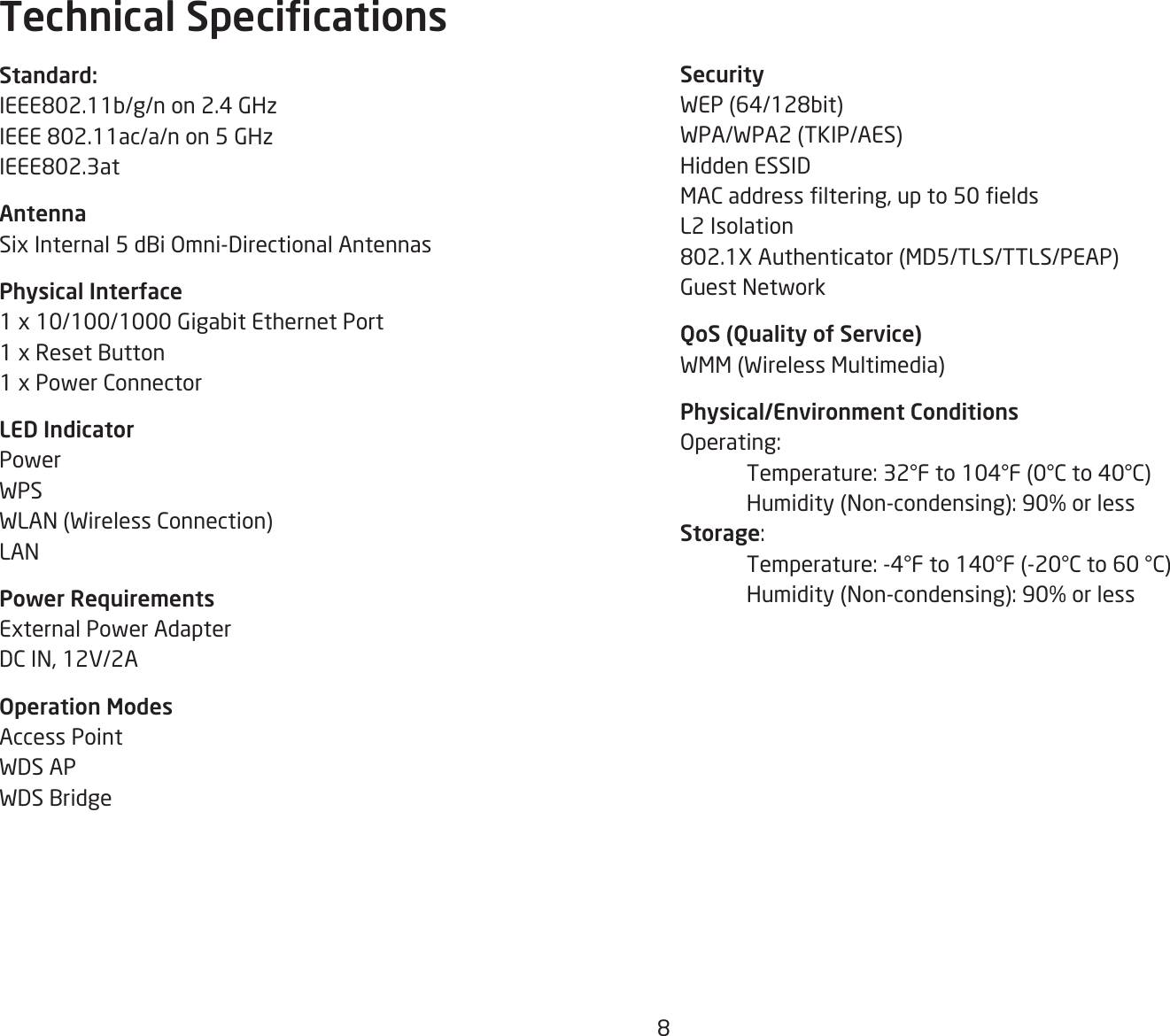 8SecurityWEP(64/128bit)WPA/WPA2 (TKIP/AES)Hidden ESSIDMACaddressltering,upto50eldsL2 Isolation802.1XAuthenticator(MD5/TLS/TTLS/PEAP)Guest NetworkQoS (Quality of Service)WMM (Wireless Multimedia)Physical/Environment ConditionsOperating: Temperature:32°Fto104°F(0°Cto40°C) Humidity(Non-condensing):90%orlessStorage: Temperature:-4°Fto140°F(-20°Cto60°C) Humidity(Non-condensing):90%orlessStandard:IEEE802.11b/g/non2.4GHzIEEE802.11ac/a/non5GHzIEEE802.3atAntennaSix Internal 5 dBi Omni-Directional AntennasPhysical Interface1 x 10/100/1000 Gigabit Ethernet Port1 x Reset Button1 x Power ConnectorLED IndicatorPowerWPSWLAN (Wireless Connection)LANPower RequirementsExternal Power AdapterDC IN, 12V/2AOperation ModesAccess PointWDS APWDS BridgeTechnical Specications