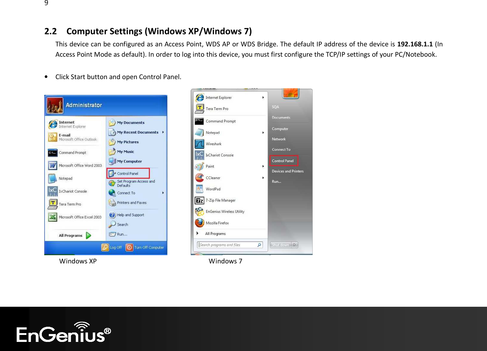 9  2.2 Computer Settings (Windows XP/Windows 7) This device can be configured as an Access Point, WDS AP or WDS Bridge. The default IP address of the device is 192.168.1.1 (In Access Point Mode as default). In order to log into this device, you must first configure the TCP/IP settings of your PC/Notebook.  • Click Start button and open Control Panel.                   Windows XP                                                                   Windows 7