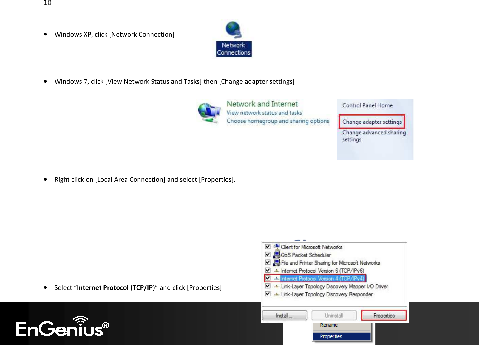 10   • Windows XP, click [Network Connection]     • Windows 7, click [View Network Status and Tasks] then [Change adapter settings]          • Right click on [Local Area Connection] and select [Properties].          • Select “Internet Protocol (TCP/IP)” and click [Properties] 