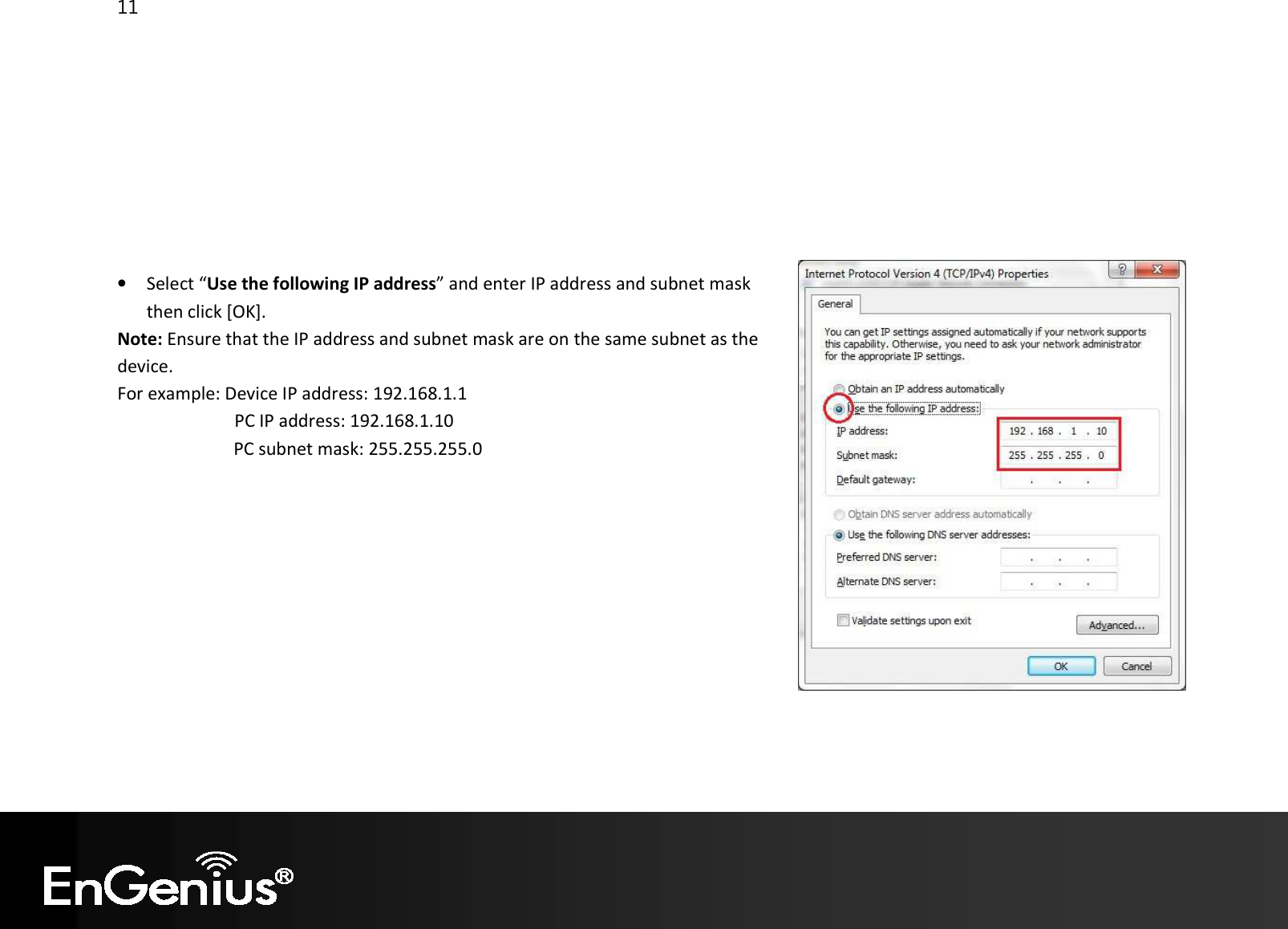 11          • Select “Use the following IP address” and enter IP address and subnet mask then click [OK]. Note: Ensure that the IP address and subnet mask are on the same subnet as the device.   For example: Device IP address: 192.168.1.1 PC IP address: 192.168.1.10   PC subnet mask: 255.255.255.0     