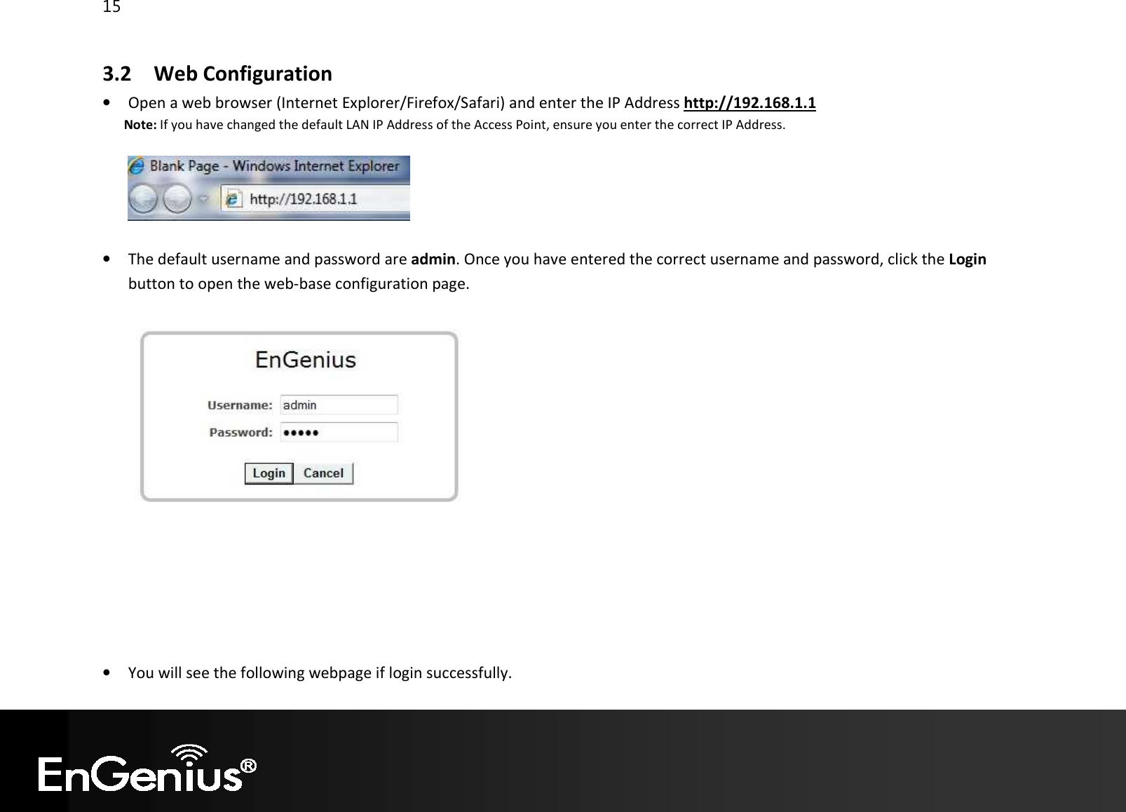 15  3.2 Web Configuration • Open a web browser (Internet Explorer/Firefox/Safari) and enter the IP Address http://192.168.1.1 Note: If you have changed the default LAN IP Address of the Access Point, ensure you enter the correct IP Address.    • The default username and password are admin. Once you have entered the correct username and password, click the Login button to open the web-base configuration page.         • You will see the following webpage if login successfully. 