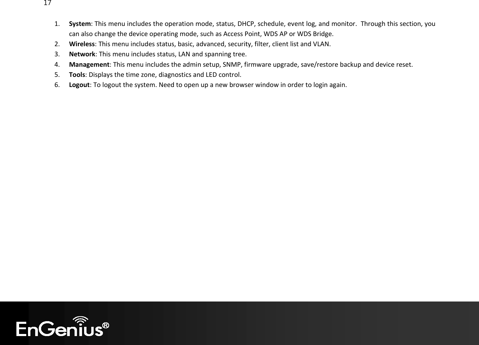 17  1. System: This menu includes the operation mode, status, DHCP, schedule, event log, and monitor.  Through this section, you can also change the device operating mode, such as Access Point, WDS AP or WDS Bridge. 2. Wireless: This menu includes status, basic, advanced, security, filter, client list and VLAN. 3. Network: This menu includes status, LAN and spanning tree.  4. Management: This menu includes the admin setup, SNMP, firmware upgrade, save/restore backup and device reset.  5. Tools: Displays the time zone, diagnostics and LED control. 6. Logout: To logout the system. Need to open up a new browser window in order to login again.      