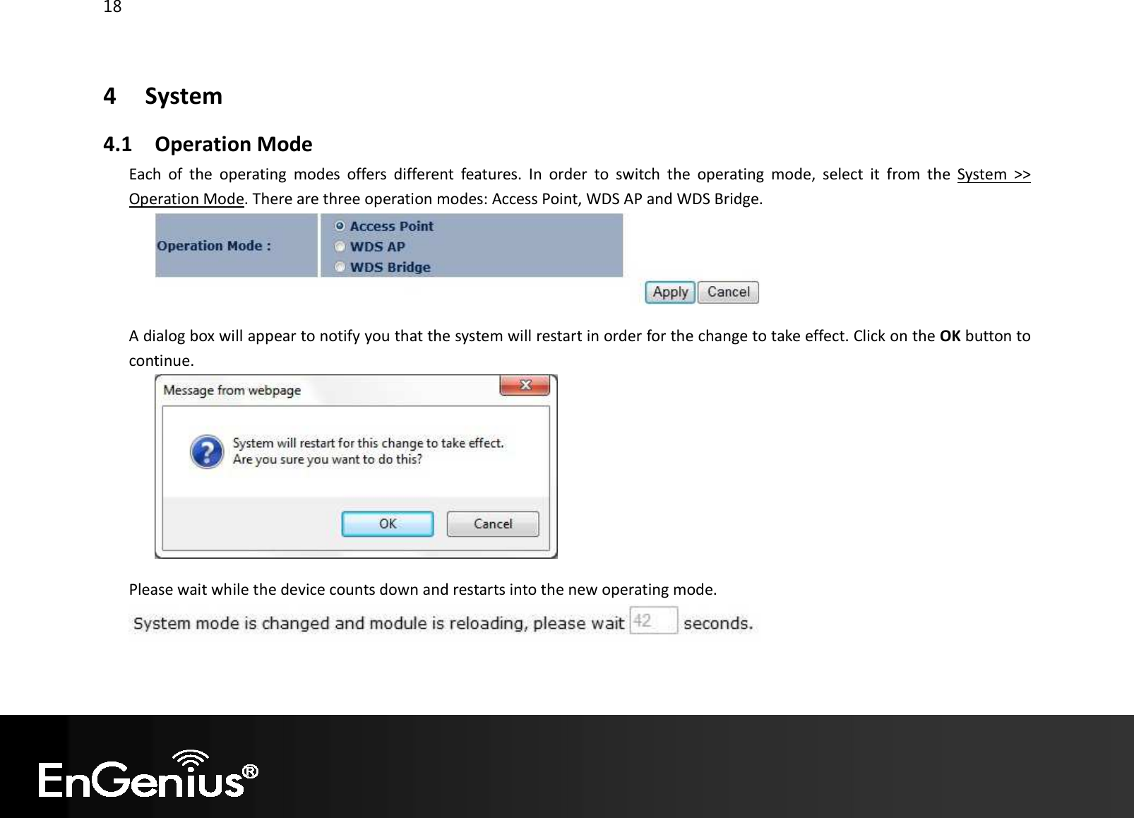 18  4   System 4.1 Operation Mode Each  of  the  operating  modes  offers  different  features.  In  order  to  switch  the  operating  mode,  select  it  from  the  System  &gt;&gt; Operation Mode. There are three operation modes: Access Point, WDS AP and WDS Bridge.   A dialog box will appear to notify you that the system will restart in order for the change to take effect. Click on the OK button to continue.    Please wait while the device counts down and restarts into the new operating mode.    