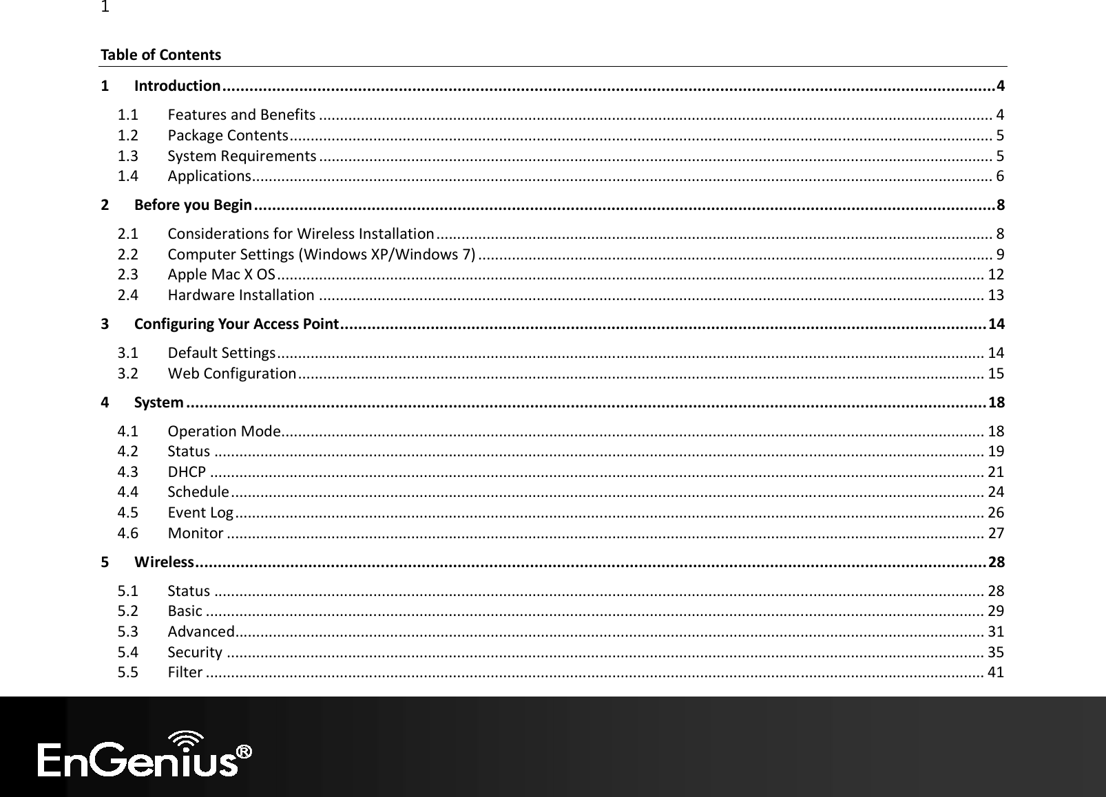 1  Table of Contents 1 Introduction ........................................................................................................................................................................... 4 1.1  Features and Benefits ................................................................................................................................................................. 4 1.2  Package Contents ........................................................................................................................................................................ 5 1.3  System Requirements ................................................................................................................................................................. 5 1.4  Applications ................................................................................................................................................................................. 6 2 Before you Begin .................................................................................................................................................................... 8 2.1  Considerations for Wireless Installation ..................................................................................................................................... 8 2.2  Computer Settings (Windows XP/Windows 7) ........................................................................................................................... 9 2.3  Apple Mac X OS ......................................................................................................................................................................... 12 2.4  Hardware Installation ............................................................................................................................................................... 13 3 Configuring Your Access Point ............................................................................................................................................... 14 3.1  Default Settings ......................................................................................................................................................................... 14 3.2  Web Configuration .................................................................................................................................................................... 15 4 System ................................................................................................................................................................................. 18 4.1  Operation Mode........................................................................................................................................................................ 18 4.2  Status ........................................................................................................................................................................................ 19 4.3  DHCP ......................................................................................................................................................................................... 21 4.4  Schedule .................................................................................................................................................................................... 24 4.5  Event Log ................................................................................................................................................................................... 26 4.6  Monitor ..................................................................................................................................................................................... 27 5 Wireless ............................................................................................................................................................................... 28 5.1  Status ........................................................................................................................................................................................ 28 5.2  Basic .......................................................................................................................................................................................... 29 5.3  Advanced................................................................................................................................................................................... 31 5.4  Security ..................................................................................................................................................................................... 35 5.5  Filter .......................................................................................................................................................................................... 41 